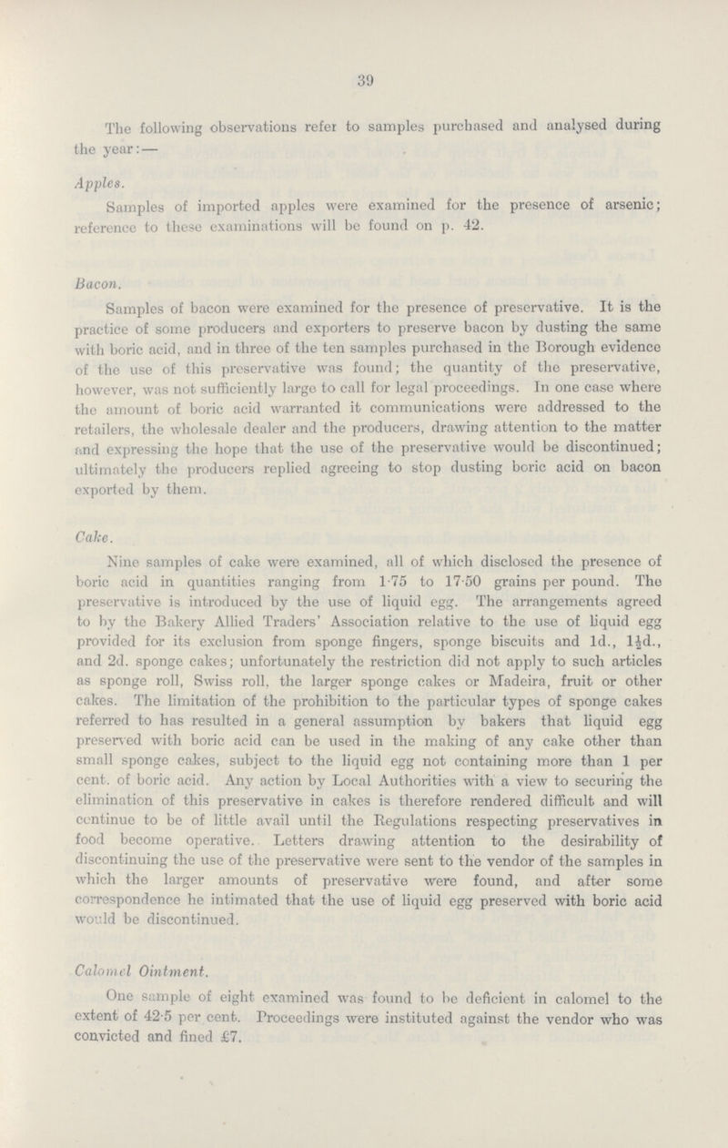 39 The following observations refer to samples purchased and analysed during the year:— Apples. Samples of imported apples were examined for the presence of arsenic; reference to these examinations will be found on p. 42. Bacon. Samples of bacon were examined for the presence of preservative. It is the practice of some producers and exporters to preserve bacon by dusting the same with boric acid, and in three of the ten samples purchased in the Borough evidence of the use of this preservative was found; the quantity of the preservative, however, was not sufficiently large to call for legal proceedings. In one case where the amount of boric acid warranted it communications were addressed to the retailers, the wholesale dealer and the producers, drawing attention to the matter and expressing the hope that the use of the preservative would be discontinued; ultimately the producers replied agreeing to stop dusting boric acid on bacon exported by them. Cake. Nine samples of cake were examined, all of which disclosed the presence of boric acid in quantities ranging from 1.75 to 17.50 grains per pound. The preservative is introduced by the use of liquid egg. The arrangements agreed to by the Bakery Allied Traders' Association relative to the use of liquid egg provided for its exclusion from sponge fingers, sponge biscuits and 1d., l½d., and 2d. sponge cakes; unfortunately the restriction did not apply to such articles as sponge roll, Swiss roll, the larger sponge cakes or Madeira, fruit or other cakes. The limitation of the prohibition to the particular types of sponge cakes referred to has resulted in a general assumption by bakers that liquid egg preserved with boric acid can be used in the making of any cake other than small sponge cakes, subject to the liquid egg not containing more than 1 per cent. of boric acid. Any action by Local Authorities with a view to securing the elimination of this preservative in cakes is therefore rendered difficult and will continue to be of little avail until the Regulations respecting preservatives in food become operative. Letters drawing attention to the desirability of discontinuing the use of the preservative were sent to the vendor of the samples in which the larger amounts of preservative were found, and after some correspondence he intimated that the use of liquid egg preserved with boric acid would be discontinued. Calomel Ointment. One sample of eight examined was found to be deficient in calomel to the extent of 42.5 per cent. Proceedings were instituted against the vendor who was convicted and fined £7.