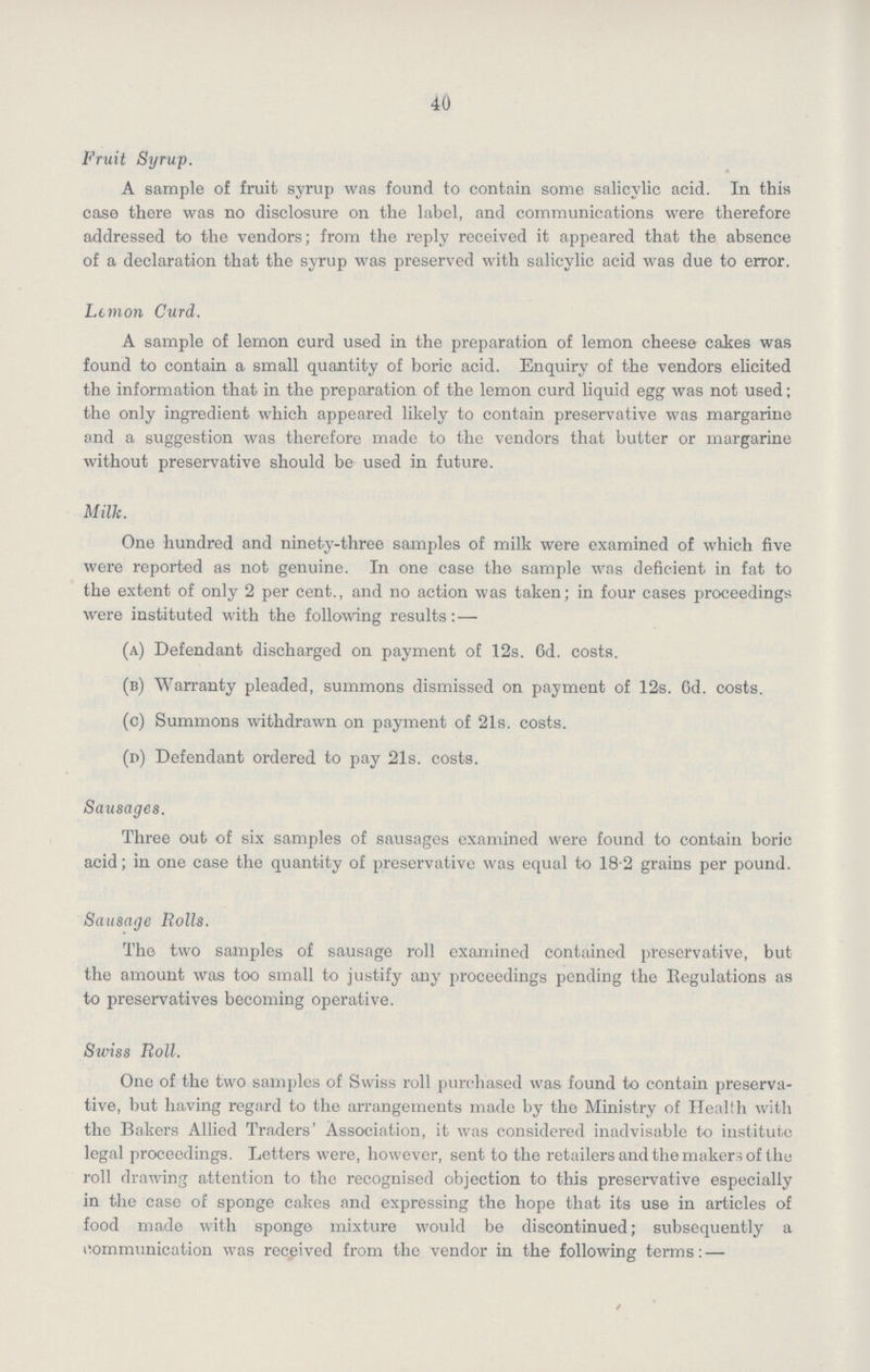 40 Fruit Syrup. A sample of fruit syrup was found to contain some salicylic acid. In this case there was no disclosure on the label, and communications were therefore addressed to the vendors; from the reply received it appeared that the absence of a declaration that the syrup was preserved with salicylic acid was due to error. Lemon Curd. A sample of lemon curd used in the preparation of lemon cheese cakes was found to contain a small quantity of boric acid. Enquiry of the vendors elicited the information that in the preparation of the lemon curd liquid egg was not used; the only ingredient which appeared likely to contain preservative was margarine and a suggestion was therefore made to the vendors that butter or margarine without preservative should be used in future. Milk. One hundred and ninety-three samples of milk were examined of which five were reported as not genuine. In one case the sample was deficient in fat to the extent of only 2 per cent., and no action was taken; in four cases proceedings were instituted with the following results:— (a) Defendant discharged on payment of 12s. 6d. costs. (b) Warranty pleaded, summons dismissed on payment of 12s. 6d. costs. (c) Summons withdrawn on payment of 21s. costs. (d) Defendant ordered to pay 21s. costs. Sausages. Three out of six samples of sausages examined were found to contain boric acid; in one case the quantity of preservative was equal to 18.2 grains per pound. Sausage Rolls. The two samples of sausage roll examined contained preservative, but the amount was too small to justify any proceedings pending the Regulations as to preservatives becoming operative. Swiss Roll. One of the two samples of Swiss roll purchased was found to contain preserva tive, but having regard to the arrangements made by the Ministry of Health with the Bakers Allied Traders' Association, it was considered inadvisable to institute legal proceedings. Letters were, however, sent to the retailers and the makers of the roll drawing attention to the recognised objection to this preservative especially in the case of sponge calces and expressing the hope that its use in articles of food made with sponge mixture would be discontinued; subsequently a communication was received from the vendor in the following terms:—