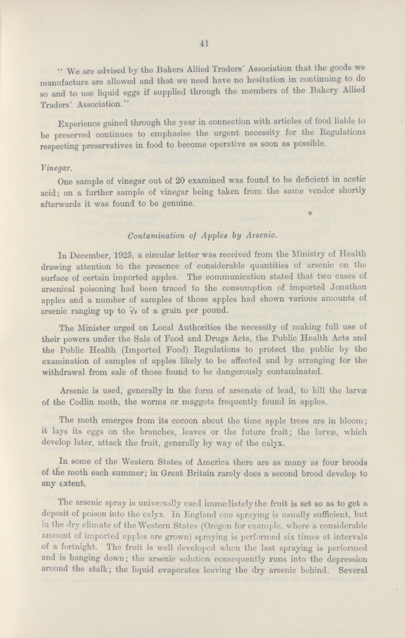 41 We are advised by the Bakers Allied Traders' Association that the goods we manufacture are allowed and that we need have no hesitation in continuing to do so and to use liquid eggs if supplied through the members of the Bakery Allied Traders' Association.'' Experience gained through the year in connection with articles of food liable to be preserved continues to emphasise the urgent necessity for the Regulations respecting preservatives in food to become operative as soon as possible. Vinegar. One sample of vinegar out of 20 examined was found to be deficient in acetic acid; on a further sample of vinegar being taken from the same vendor shortly afterwards it was found to be genuine. Contamination of Apples by Arsenic. In December, 1925, a circular letter was received from the Ministry of Health drawing attention to the presence of considerable quantities of arsenic on the surface of certain imported apples. The communication stated that two cases of arsenical poisoning had been traced to the consumption of imported Jonathan apples and a number of samples of those apples had shown various amounts of arsenic ranging up to ??? of a grain per pound. The Minister urged on Local Authorities the necessity of making full use of their powers under the Sale of Food and Drugs Acts, the Public Health Acts and the Public Health (Imported Food) Regulations to protect the public by the examination of samples of apples likely to be affected and by arranging for the withdrawal from sale of those found to be dangerously contaminated. Arsenic is used, generally in the form of arsenate of lead, to kill the larvae of the Codlin moth, the worms or maggots frequently found in apples. The moth emerges from its cocoon about the time apple trees are in bloom; it lays its eggs on the branches, leaves or the future fruit; the larvae, which develop later, attack the fruit, generally by way of the calyx. In some of the Western States of America there are as many as four broods of the moth each summer; in Great Britain rarely does a second brood develop to any extent. The arsenic spray is universally used immediately the fruit is set so as to get a deposit of poison into the calyx. In England one spraying is usually sufficient, but in the dry climate of the Western States (Oregon for example. where a considerable amount of imported apples are grown) spraying is performed six times at intervals of a fortnight. The fruit is well developed when the last spraying is performed and is hanging down; the arsenic solution consequently runs into the depression around the stalk; the liquid evaporates leaving the dry arsenic behind. Several