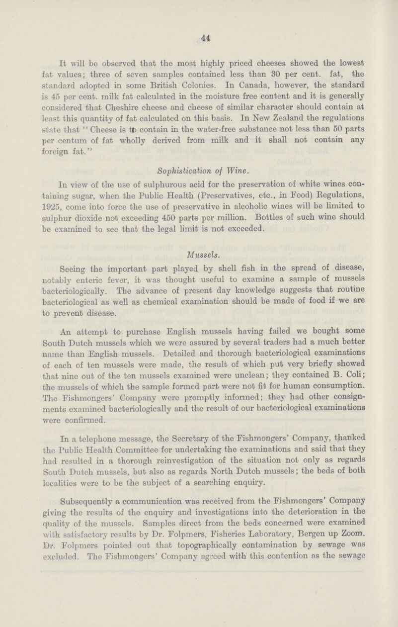 44 It will be observed that the most highly priced cheeses showed the lowest fat values; three of seven samples contained less than 30 per cent. fat, the standard adopted in some British Colonies. In Canada, however, the standard is 45 per cent. milk fat calculated in the moisture free content and it is generally considered that Cheshire cheese and cheese of similar character should contain at least this quantity of fat calculated on this basis. In New Zealand the regulations state that ''Cheese is to contain in the water-free substance not less than 50 parts per centum of fat wholly derived from milk and it shall not contain any foreign fat. Sophistication of Wine. In view of the use of sulphurous acid for the preservation of white wines con taining sugar, when the Public Health (Preservatives, etc., in Food) Regulations, 1925, come into force the use of preservative in alcoholic wines will be limited to sulphur dioxide not exceeding 450 parts per million. Bottles of such wine should be examined to see that the legal limit is not exceeded. Mussels. Seeing the important part played by shell fish in the spread of disease, notably enteric fever, it was thought useful to examine a sample of mussels bacteriologically. The advance of present day knowledge suggests that routine bacteriological as well as chemical examination should be made of food if we are to prevent disease. An attempt to purchase English mussels having failed we bought some South Dutch mussels which we were assured by several traders had a much better name than English mussels. Detailed and thorough bacteriological examinations of each of ten mussels were made, the result of which put very briefly showed that nine out of the ten mussels examined were unclean; they contained B. Coli; the mussels of which the sample formed part were not fit for human consumption. The Fishmongers' Company were promptly informed; they had other consign ments examined bacteriologically and the result of our bacteriological examinations were confirmed. In a telephone message, the Secretary of the Fishmongers' Company, thanked the Public Health Committee for undertaking the examinations and said that they had resulted in a thorough reinvestigation of the situation not only as regards South Dutch mussels, but also as regards North Dutch mussels; the beds of both localities were to be the subject of a searching enquiry. Subsequently a communication was received from the Fishmongers' Company giving the results of the enquiry and investigations into the deterioration in the quality of the mussels. Samples direct from the beds concerned were examined with satisfactory results by Dr. Folpmers, Fisheries Laboratory, Bergen up Zoom. Dr. Folpmers pointed out that topographically contamination by sewage was excluded. The Fishmongers' Company agreed with this contention as the sewage