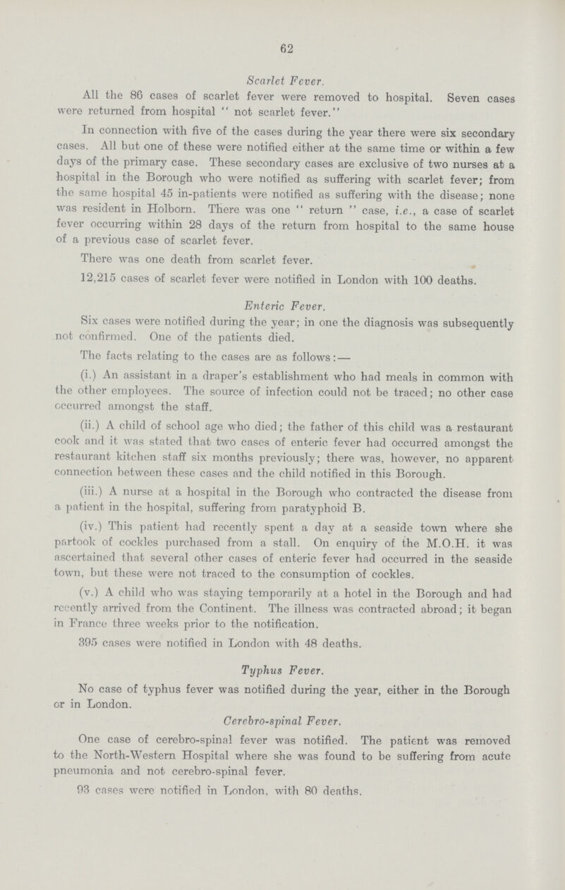 62 Scarlet Fever. All the 86 cases of scarlet fever were removed to hospital. Seven cases were returned from hospital not scarlet fever. In connection with five of the cases during the year there were six secondary cases. All but one of these were notified either at the same time or within a few days of the primary case. These secondary cases are exclusive of two nurses at a hospital in the Borough who were notified as suffering with scarlet fever; from the same hospital 45 in-patients were notified as suffering with the disease; none was resident in Holborn. There was one  return  case, i.e., a case of scarlet fever occurring within 28 days of the return from hospital to the same house of a previous case of scarlet fever. There was one death from scarlet fever. 12,215 cases of scarlet fever were notified in London with 100 deaths. Enteric Fever. Six cases were notified during the year; in one the diagnosis was subsequently not confirmed. One of the patients died. The facts relating to the cases are as follows:— (i.) An assistant in a draper's establishment who had meals in common with the other employees. The source of infection could not be traced; no other case occurred amongst the staff. (ii.) A child of school age who died; the father of this child was a restaurant cook and it was stated that two cases of enteric fever had occurred amongst the restaurant kitchen staff six months previously; there was, however, no apparent connection between these cases and the child notified in this Borough. (iii.) A nurse at a hospital in the Borough who contracted the disease from a patient in the hospital, suffering from paratyphoid B. (iv.) This patient had recently spent a day at a seaside town where she partook of cockles purchased from a stall. On enquiry of the M.O.H. it was ascertained that several other cases of enteric fever had occurred in the seaside town, but these were not traced to the consumption of cockles. (v.) A child who was staying temporarily at a hotel in the Borough and had recently arrived from the Continent. The illness was contracted abroad; it began in France three weeks prior to the notification. 395 cases were notified in London with 48 deaths. Typhus Fever. No case of typhus fever was notified during the year, either in the Borough or in London. Cerebrospinal Fever. One case of cerebro-spinal fever was notified. The patient was removed to the North-Western Hospital where she was found to be suffering from acute pneumonia and not cerebro-spinal fever. 93 cases were notified in London, with 80 deaths.