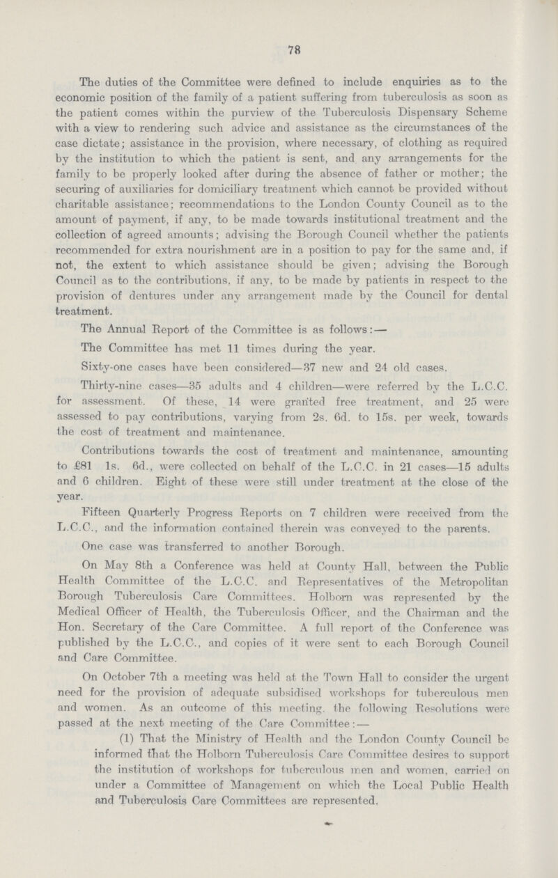 78 The duties of the Committee were defined to include enquiries as to the economic position of the family of a patient suffering from tuberculosis as soon as the patient comes within the purview of the Tuberculosis Dispensary Scheme with a view to rendering such advice and assistance as the circumstances of the case dictate; assistance in the provision, where necessary, of clothing as required by the institution to which the patient is sent, and any arrangements for the family to be properly looked after during the absence of father or mother; the securing of auxiliaries for domiciliary treatment which cannot be provided without charitable assistance; recommendations to the London County Council as to the amount of payment, if any, to be made towards institutional treatment and the collection of agreed amounts; advising the Borough Council whether the patients recommended for extra nourishment are in a position to pay for the same and, if not, the extent to which assistance should be given; advising the Borough Council as to the contributions, if any, to be made by patients in respect to the provision of dentures under any arrangement made by the Council for dental treatment. The Annual Report of the Committee is as follows:— The Committee has met 11 times during the year. Sixty-one cases have been considered—37 new and 24 old cases. Thirty-nine cases—35 adults and 4 children—were referred by the L.C.C. for assessment. Of these, 14 were granted free treatment, and 25 were assessed to pay contributions, varying from 2s. 6d. to 15s. per week, towards the cost of treatment and maintenance. Contributions towards the cost of treatment and maintennnce, amounting to £81 1s. 6d., were collected on behalf of the L.C.C. in 21 cases—15 adults and 6 children. Eight of these were still under treatment at the close of the year. Fifteen Quarterly Progress Reports on 7 children were received from the L.C.C., and the information contained therein was conveyed to the parents. One case was transferred to another Borough. On May 8th a Conference was held at County Hall, between the Public Health Committee of the L.C.C. and Representatives of the Metropolitan Borough Tuberculosis Care Committees. Holborn was represented by the Medical Officer of Health, the Tuberculosis Officer, and the Chairman and the Hon. Secretary of the Care Committee. A full report of the Conference was published by the L.C.C., and copies of it were sent to each Borough Council and Care Committee. On October 7th a meeting was held at the Town Hall to consider the urgent need for the provision of adequate subsidised workshops for tuberculous men and women. As an outcome of this meeting the following Resolutions were passed at the next meeting of the Care Committee:— (1) That the Ministry of Health and the London County Council be informed that the Holborn Tuberculosis Care Committee desires to support the institution of workshops for tuberculous men and women, carried on under a Committee of Management on which the Local Public Health and Tuberculosis Care Committees are represented.