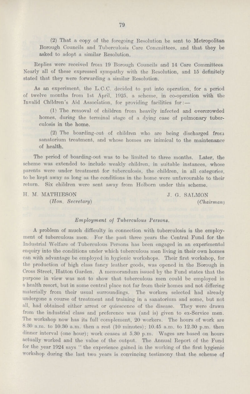 79 (2) That a copy of the foregoing Resolution be sent to Metropolitan Borough Councils and Tuberculosis Care Committees, and that they be asked to adopt a similar Resolution. Replies were received from 19 Borough Councils and 14 Care Committees. Nearly all of these expressed sympathy with the Resolution, and 15 definitely stated that they were forwarding a similar Resolution. As an experiment, the L.C.C. decided to put into operation, for a period of twelve months from 1st April, 1925, a scheme, in co.operation with the Invalid Children's Aid Association, for providing facilities for:— (1) The removal of children from heavily infected and overcrowded homes, during the terminal stage of a dying case of pulmonary tuber culosis in the home. (2) The boarding.out of children who are being discharged from sanatorium treatment, and whose homes are inimical to the maintenance of health. The period of boarding.out was to be limited to three months. Later, the scheme was extended to include weakly children, in suitable instances, whose parents were under treatment for tuberculosis, the children, in all categories, to be kept away as long as the conditions in the home were unfavourable to their return. Six children were sent away from Holborn under this scheme. H. M. MATHIESON J. G. SALMON (Hon. Secretary) (Chairman) Employment of Tuberculous Persons. A problem of much difficulty in connection with tuberculosis is the employ ment of tuberculous men. For the past three years the Central Fund for the Industrial Welfare of Tuberculous Persons has been engaged in an experimental enquiry into the conditions under which tuberculous men living in their own homes can with advantage be employed in hygienic workshops. Their first workshop, for the production of high class fancy leather goods, was opened in the Borough in Cross Street, Hatton Garden. A memorandum issued by the Fund states that the purpose in view was not to show that tuberculous men could be employed in a health resort, but in some central place not far from their homes and not differing materially from their usual surroundings. The workers selected had already undergone a course of treatment and training in a sanatorium and some, but not all, had obtained either arrest or quiescence of the disease. They were drawn from the industrial class and preference was (and is) given to ex.Service men. The workshop now has its full complement, 20 workers. The hours of work are 8.30 a.m. to 10.30 a.m. then a rest (10 minutes); 10.45 a.m. to 12.30 p.m. then dinner interval (one hour); work ceases at 5.30 p.m. Wages are based on hours actually worked and the value of the output. The Annual Report of the Fund for the year 1924 says the experience gained in the working of the first hygienic workshop during the last two years is convincing testimony that the scheme of