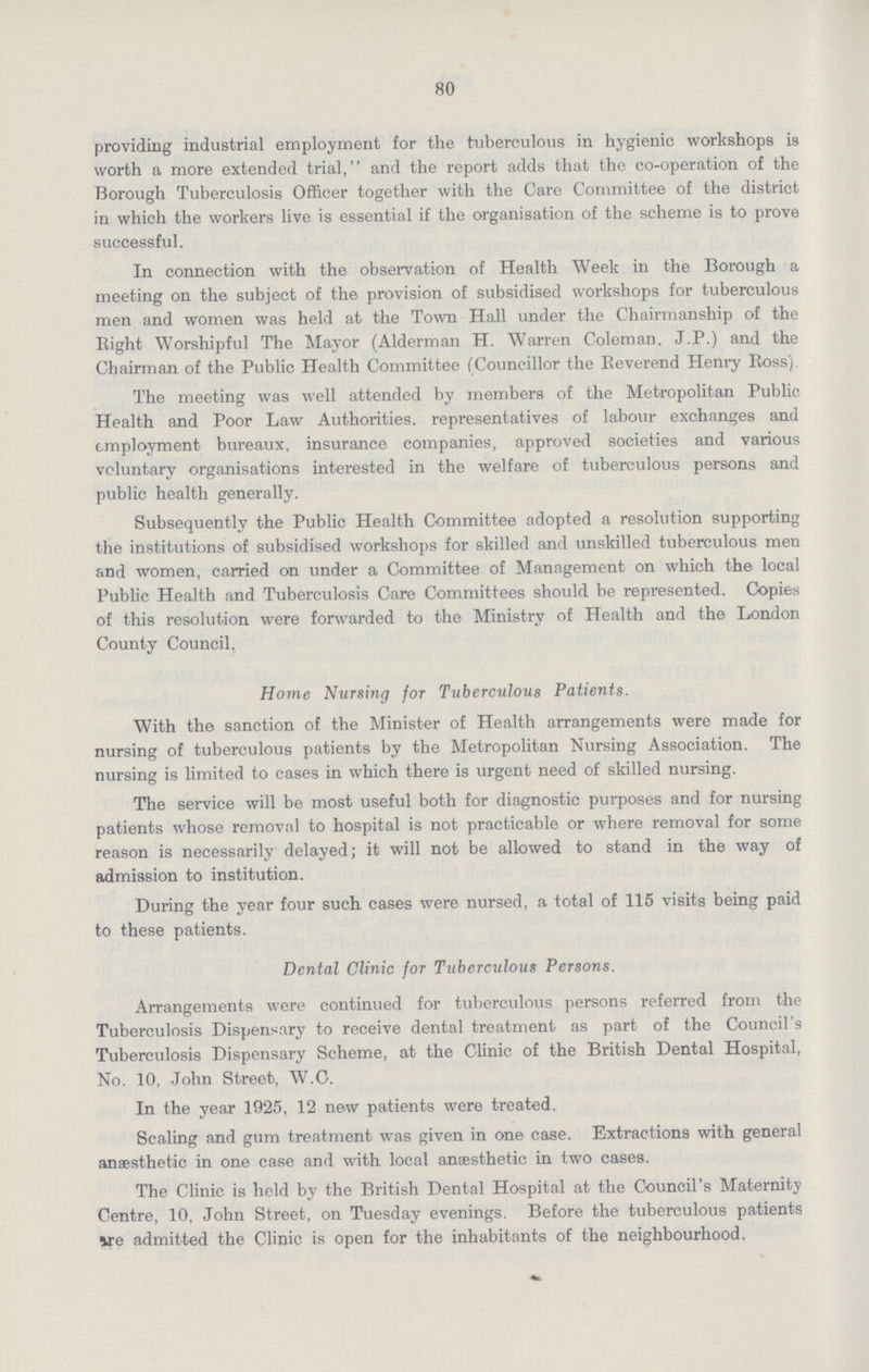 80 providing industrial employment for the tuberculous in hygienic workshops is worth a more extended trial, and the report adds that the co.operation of the Borough Tuberculosis Officer together with the Care Committee of the district in which the workers live is essential if the organisation of the scheme is to prove successful. In connection with the observation of Health Week in the Borough a meeting on the subject of the provision of subsidised workshops for tuberculous men and women was held at the Town Hall under the Chairmanship of the Eight Worshipful The Mayor (Alderman H. Warren Coleman. J.P.) and the Chairman of the Public Health Committee (Councillor the Eeverend Henry Boss). The meeting was well attended by members of the Metropolitan Public Health and Poor Law Authorities. representatives of labour exchanges and employment bureaux, insurance companies, approved societies and various voluntary organisations interested in the welfare of tuberculous persons and public health generally. Subsequently the Public Health Committee adopted a resolution supporting the institutions of subsidised workshops for skilled and unskilled tuberculous men and women, carried on under a Committee of Management on which the local Public Health and Tuberculosis Care Committees should be represented. Copies of this resolution were forwarded to the Ministry of Health and the London County Council. Home Nursing for Tuberculous Patients. With the sanction of the Minister of Health arrangements were made for nursing of tuberculous patients by the Metropolitan Nursing Association. The nursing is limited to cases in which there is urgent need of skilled nursing. The service will be most useful both for diagnostic purposes and for nursing patients whose removal to hospital is not practicable or where removal for some reason is necessarily delayed; it will not be allowed to stand in the way of admission to institution. During the year four such cases were nursed, a total of 115 visits being paid to these patients. Dental Clinic for Tuberculous Persons. Arrangements were continued for tuberculous persons referred from the Tuberculosis Dispensary to receive dental treatment as part of the Council's Tuberculosis Dispensary Scheme, at the Clinic of the British Dental Hospital, No. 10, John Street, W.C. In the year 1925, 12 new patients were treated. Scaling and gum treatment was given in one case. Extractions with general anaesthetic in one case and with local anaesthetic in two cases. The Clinic is held by the British Dental Hospital at the Council's Maternity Centre, 10, John Street, on Tuesday evenings. Before the tuberculous patients we admitted the Clinic is open for the inhabitants of the neighbourhood.