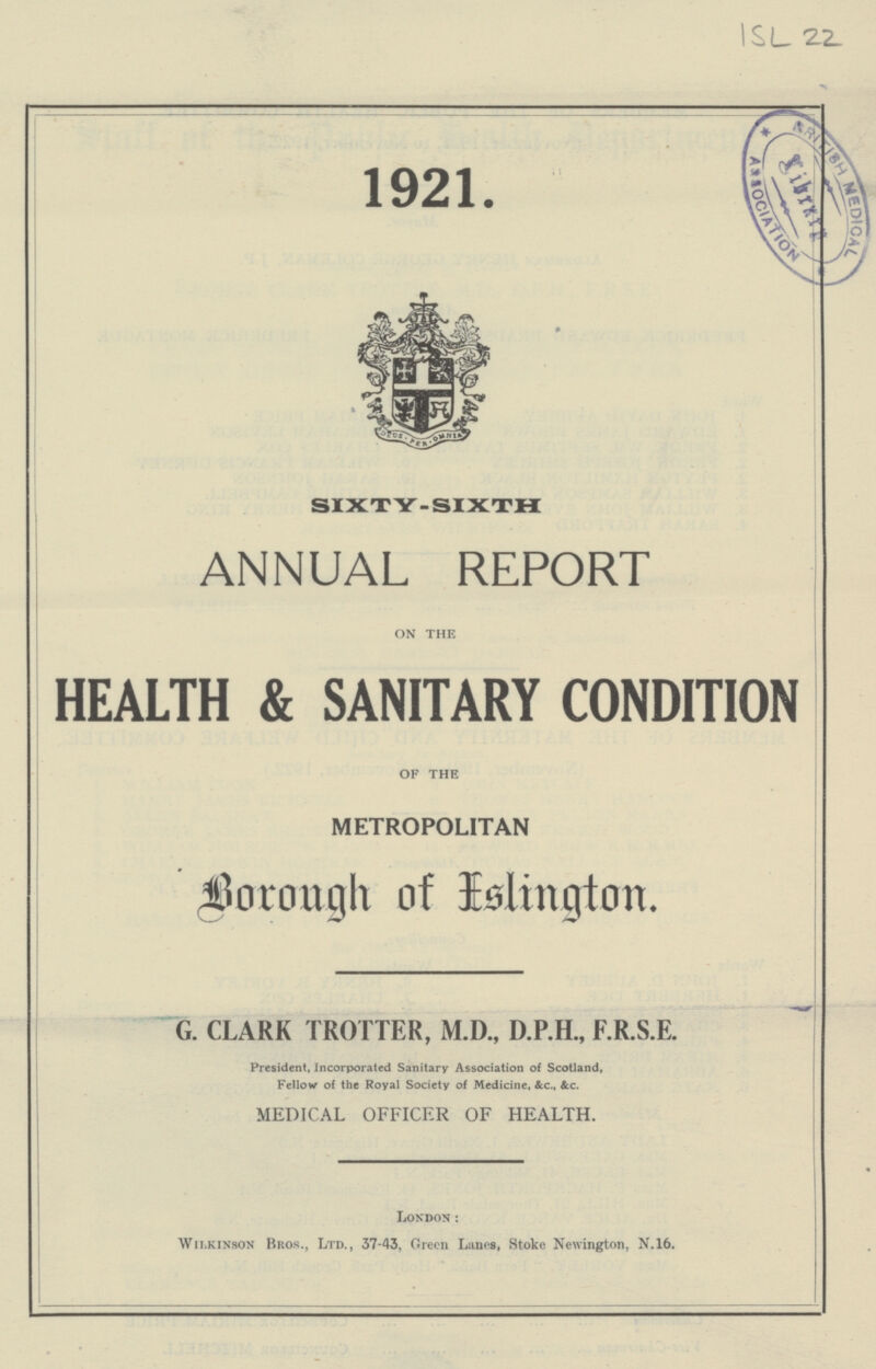ISL 22. 1921 SIXTY-SIXTH ANNUAL REPORT ON THE HEALTH & SANITARY CONDITION OF THE METROPOLITAN Borough of Islington. G. CLARK TROTTER, M.D., D.P.H., F.R.S.E. President, Incorporated Sanitary Association of Scotland, Fellow of the Royal Society of Medicine, &c., &c. MEDICAL OFFICER OF HEALTH. London: Wilkinson Bros., Ltd., 37-43, Green Lanes, Stoke Newington, N.16.