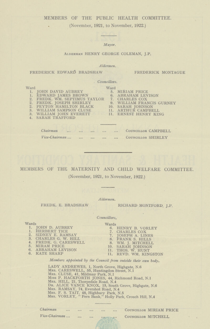 MEMBERS OF THE PUBLIC HEALTH COMMITTEE. (November, 1921, to November, 1922.) Mayor. Alderman HENRY GEORGE COLEMAN, J.P. Aldermen. FREDERICK EDWARD BRADSHAW FREDERICK MONTAGUE Councillors. Ward Ward I. JOHN DAVID AUBREY 5. MIRIAM PRICE 1. EDWARD JAMES BROWN 6. ABRAHAM LEVISON 2. FREDK. WM. SEPTIMUS TAYLOR 7. CHARLES COX 2. FREDK. JOSEPH SHIRLEY 9. WILLIAM FRANCIS GURNEY 2. PEYTON HAMILTON BLACK 10. SARAH JOHNSON 3. WILLIAM SAMPSON CLUSE 11. ARTHUR CAMPBELL 3. WILLIAM JOHN EVERETT 11. ERNEST HENRY KING 4. SARAH TRAFFORD Chairman Councillor CAMPBELL Vice-Chairman Councillor SHIRLEY MEMBERS OF THE MATERNITY AND CHILD WELFARE COMMITTEE. (November, 1921, to November, 1922.) Aldermen. FREDK. E. BRADSHAW RICHARD MONTFORD. J.P. Councillors. Wards Wards 1. JOHN D. AUBREY 6. HENRY B. VORLEY 1. HERBERT TICE 7. CHARLES COX 2. SIDNEY E. RAMSAY 7. JOSEPH A. LINES 3. CHARLES G. W. HILL 8. FRANK S. HILLS 4. FREDK. G. CARESWELL 8. WM. J. MITCHELL 5. MIRAM PRICE 10. SARAH JOHNSON 6. ABRAHAM LEVISON 11. THOS. W. HUNT 6. KATE SHARP 11. REVD. WM. KINGSTON Members appointed by the Council from outside their own body. LADY ANDREWES, 1, North Grove, Highgate, N.6 Mrs. CARESWELL, 55, Huntingdon Street, N.l Mrs. CLUSE, 41, Mildmay Park, N.l Miss P. HACKFORTH JONES, 44, Richmond Road, N.l Mrs. HILL, 21, Thorpedale Road, N.4 Dr. ALICE VANCE KNOX, 15, South Grove, Highgate, N.6 Mrs. RAMSAY, 74, Evershot Road, N.4 Mrs. F. S. TAIT, 48, Highbury Park, N.5 Mrs. VORLEY,  Fern Bank, Holly Park, Crouch Hill, N.4 Chairman Councillor MIRIAM PRICE Vice-Chairman Councillor MITCHELL