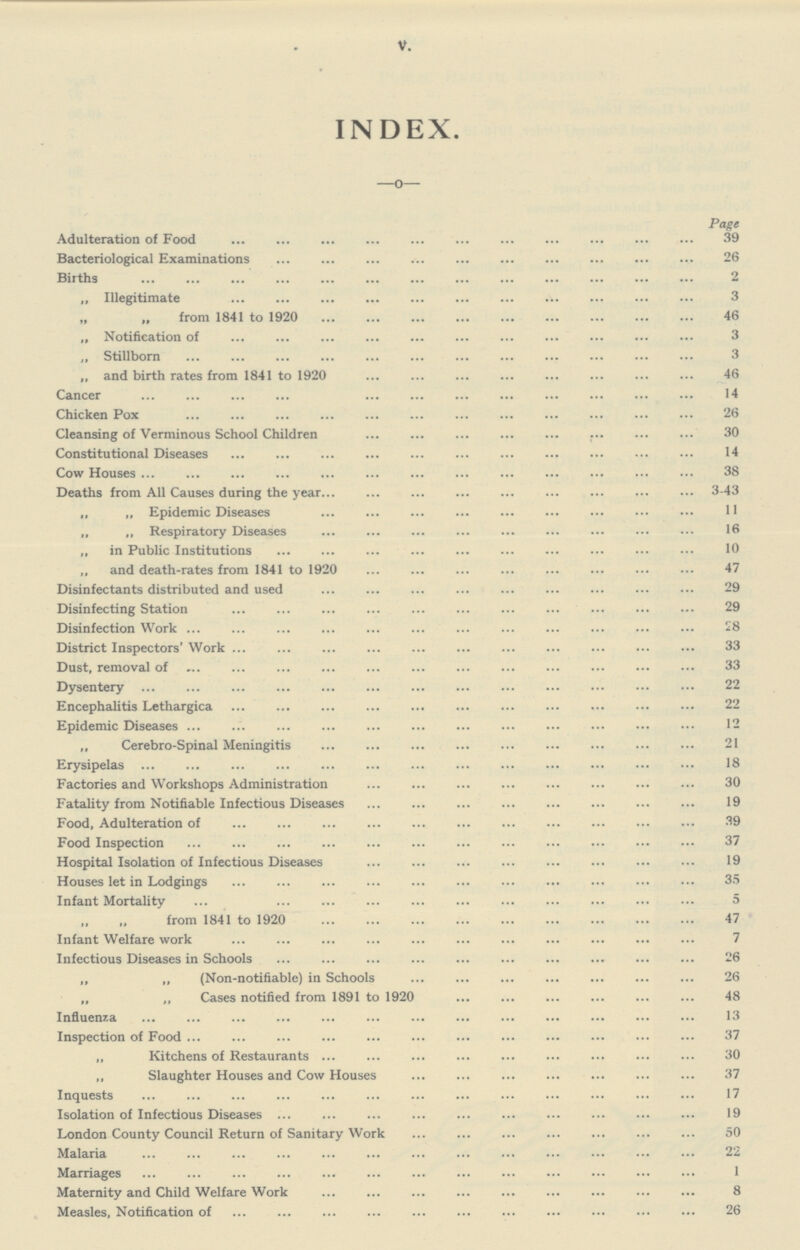 V. INDEX. Page Adulteration of Food 39 Bacteriological Examinations 26 Births 2 „ Illegitimate 3 „ „ from 1841 to 1920 46 „ Notification of 3 „ Stillborn 3 „ and birth rates from 1841 to 1920 46 Cancer 14 Chicken Pox 26 Cleansing of Verminous School Children 30 Constitutional Diseases 14 Cow Houses 38 Deaths from All Causes during the year 3-43 „ „ Epidemic Diseases 11 „ „ Respiratory Diseases 16 „ in Public Institutions 10 „ and death-rates from 1841 to 1920 47 Disinfectants distributed and used 29 Disinfecting Station 29 Disinfection Work 28 District Inspectors' Work 33 Dust, removal of 33 Dysentery 22 Encephalitis Lethargica 22 Epidemic Diseases 12 „ Cerebro-Spinal Meningitis 21 Erysipelas 18 Factories and Workshops Administration 30 Fatality from Notifiable Infectious Diseases 19 Food, Adulteration of 39 Food Inspection 37 Hospital Isolation of Infectious Diseases 19 Houses let in Lodgings 35 Infant Mortality 5 „ „ from 1841 to 1920 47 Infant Welfare work 7 Infectious Diseases in Schools 26 „ „ (Non-notifiable) in Schools 26 „ „ Cases notified from 1891 to 1920 48 Influenza 13 Inspection of Food 37 „ Kitchens of Restaurants 30 ,, Slaughter Houses and Cow Houses 37 Inquests 17 Isolation of Infectious Diseases 19 London County Council Return of Sanitary Work 50 Malaria 22 Marriages 1 Maternity and Child Welfare Work 8 Measles, Notification of 26