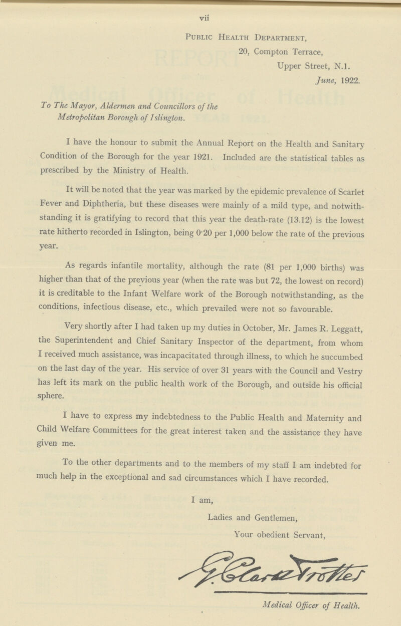 vii Public Health Department, 20, Compton Terrace, Upper Street, N.l. June, 1922. To The Mayor, Aldermen and Councillors of the Metropolitan Borough of Islington. I have the honour to submit the Annual Report on the Health and Sanitary Condition of the Borough for the year 1921. Included are the statistical tables as prescribed by the Ministry of Health. It will be noted that the year was marked by the epidemic prevalence of Scarlet Fever and Diphtheria, but these diseases were mainly of a mild type, and notwith standing it is gratifying to record that this year the death-rate (13.12) is the lowest rate hitherto recorded in Islington, being 0 20 per 1,000 below the rate of the previous year. As regards infantile mortality, although the rate (81 per 1,000 births) was higher than that of the previous year (when the rate was but 72, the lowest on record) it is creditable to the Infant Welfare work of the Borough notwithstanding, as the conditions, infectious disease, etc., which prevailed were not so favourable. Very shortly after I had taken up my duties in October, Mr. James R. Leggatt, the Superintendent and Chief Sanitary Inspector of the department, from whom I received much assistance, was incapacitated through illness, to which he succumbed on the last day of the year. His service of over 31 years with the Council and Vestry has left its mark on the public health work of the Borough, and outside his official sphere. I have to express my indebtedness to the Public Health and Maternity and Child Welfare Committees for the great interest taken and the assistance they have given me. To the other departments and to the members of my staff I am indebted for much help in the exceptional and sad circumstances which I have recorded. I am, Ladies and Gentlemen, Your obedient Servant, Medical Officer of Health.