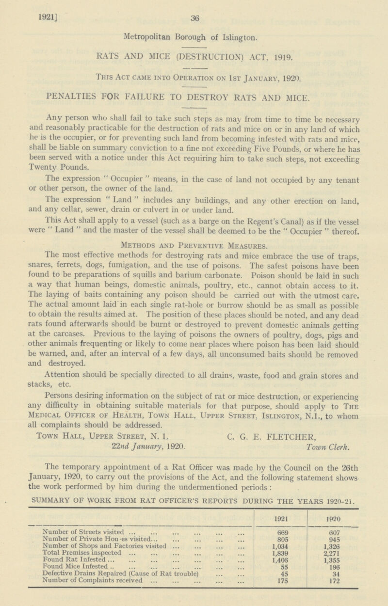 1921] 36 Metropolitan Borough of Islington. RATS AND MICE (DESTRUCTION) ACT, 1919. This Act came into Operation on 1st January, 1920. PENALTIES FOR FAILURE TO DESTROY RATS AND MICE. Any person who shall fail to take such steps as may from time to time be necessary and reasonably practicable for the destruction of rats and mice on or in any land of which he is the occupier, or for preventing such land from becoming infested with rats and mice, shall be liable on summary conviction to a fine not exceeding Five Pounds, or where he has been served with a notice under this Act requiring him to take such steps, not exceedirg Twenty Pounds. The expression Occupier means, in the case of land not occupied by any tenant or other person, the owner of the land. The expression Land includes any buildings, and any other erection on land, and any cellar, sewer, drain or culvert in or under land. This Act shall apply to a vessel (such as a barge on the Regent's Canal) as if the vessel were  Land  and the master of the vessel shall be deemed to be the  Occupier  thereof. Methods and Preventive Measures. The most effective methods for destroying rats and mice embrace the use of traps, snares, ferrets, dogs, fumigation, and the use of poisons. The safest poisons have been found to be preparations of squills and barium carbonate. Poison should be laid in such a way that human beings, domestic animals, poultry, etc., cannot obtain access to it. The laying of baits containing any poison should be carried out with the utmost care. The actual amount laid in each single rat-hole or burrow should be as small as possible to obtain the results aimed at. The position of these places should be noted, and any dead rats found afterwards should be burnt or destroyed to prevent domestic animals getting at the carcases. Previous to the laying of poisons the owners of poultry, dogs, pigs and other animals frequenting or likely to come near places where poison has been laid should be warned, and, after an interval of a few days, all unconsumed baits should be removed and destroyed. Attention should be specially directed to all drains, waste, food and grain stores and stacks, etc. Persons desiring information on the subject of rat or mice destruction, or experiencing any difficulty in obtaining suitable materials for that purpose, should apply to The Medical Officer of Health, Town Hall, Upper Street. Islington, N.I., to whom all complaints should be addressed. Town Hall, Upper Street, N. 1. C. G. E. FLETCHER, 22nd January, 1920. Town Clerk. The temporary appointment of a Rat Officer was made by the Council on the 26th January, 1920, to carry out the provisions of the Act, and the following statement shows the work performed by him during the undermentioned periods: SUMMARY OF WORK FROM RAT OFFICER'S REPORTS DURING THE YEARS 1920-21. 1921 1920 Number of Streets visited 669 607 Number of Private Houses visited 805 945 Number of Shops and Factories visited 1,034 1,326 Total Premises inspected 1,839 2,271 Found Rat Infested 1,406 1,355 Found Mice Infested 55 196 Defective Drains Repaired (Cause of Rat trouble) 45 34 Number of Complaints received 175 172