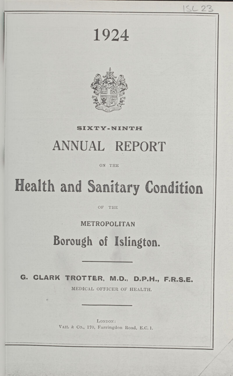 ISL 23 1924 SIXTY-NINTH ANNUAL REPORT ON THE Health and Sanitary Condition OF THE METROPOLITAN Borough of Islington. G. CLARK TROTTER, M.D., D.P.H., F.R.S.E. MEDICAL OFFICER OF HEALTH. London: Vail & Co., 170, Farringdon Road, E.C. 1.