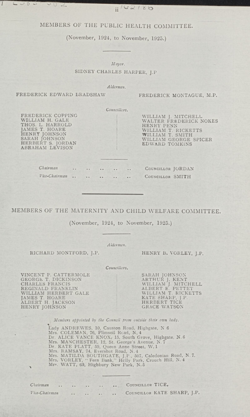 142186 ii MEMBERS OF THE PUBLIC HEALTH COMMITTEE. (November, 1924, to November, 1925.) Mayor. SIDNEY CHARLES HARPER. J.P Aldermen. FREDERICK EDWARD BRADSHAW FREDERICK MONTAGUE, M.P. Councillors. FREDERICK COPPING WILLIAM J. MITCHELL WILLIAM H. GALE WALTER FREDERICK NOKES THOS. L. HARROLD HENRY PENN JAMES T. HOARE WILLIAM T. RICKETTS HENRY JOHNSON WILLIAM T. SMITH SARAH JOHNSON WILLIAM GEORGE SPICER HERBERT S. JORDAN EDWARD TOMK1NS ABRAHAM LEVISON Chairman Councillor JORDAN Vice-Chairman Councillor SMITH MEMBERS OF THE MATERNITY AND CHILD WELFARE COMMITTEE. (November, 1924, to November, 1925.) Aldermen. RICHARD MONTFORD, J.P. HENRY B. VORLEY, J.P. Councillors. VINCENT P. CATTERMOLE SARAH JOHNSON- GEORGE T. DICKINSON ARTHUR J. KENT CHARLES FRANCIS WILLIAM J. MITCHELL REGINALD FRANKLIN ALBERT E. PETTET WILLIAM HERBERT GALE WILLIAM T. RICKETTS JAMES T. HOARE KATE SHARP, J.P. ALBERT H. JACKSON HERBERT TICE HENRY JOHNSON GRACE WATSON Members appointed by the Council From outside their cum body. Lady ANDRF.WES, 10, Causton Road, Highgate, N 6 Mrs. COLEMAN, 76, Plimsoll Road, N. 4 Dr. ALICE VANCE KNOX, 15, South Grove, Highgate, N.6 Mrs. MANCHESTER. 12, St. George's Avenue, N. 7 Dr. KATE PLATT, 59, Queen Anne Street, W. 1 Mrs. RAMSAY, 74, Evershot Road, N.4 Mrs. MATILDA SOUTHGATE, J.P., 507, Caledonian Road, N.7. Mrs. VORLEY, Fern Bank, Holly Part, Crouch Hill, N.4 Mr. WATT, 60, Highbury New Park, N.5 Chairman Councillor TICE, Vice-Chairman Councillor KATE SHARP, J.P.