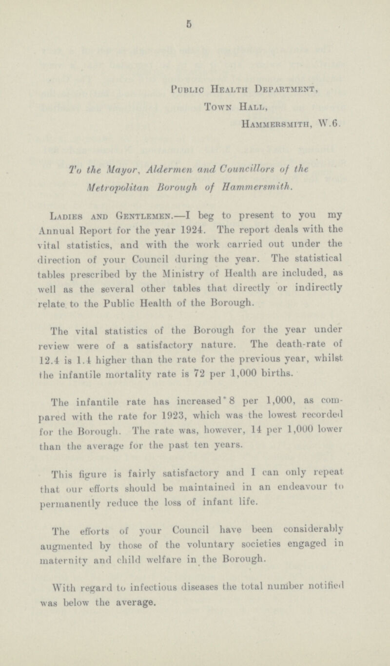 5 Public Health Department, Town Hall, Hammersmith, W.6. To the Mayor, Aldermen and Councillors of the Metropolitan Borough of Hammersmith. Ladies and Gentlemen.—I beg to present to you my Annual Report for the year 1924. The report deals with the vital statistics, and with the work carried out under the direction of your Council during the year. The statistical tables prescribed by the Ministry of Health are included, as well as the several other tables that directly or indirectly relate to the Public Health of the Borough. The vital statistics of the Borough for the year under review were of a satisfactory nature. The death-rate of 12.4 is 1.4 higher than the rate for the previous year, whilst the infantile mortality rate is 72 per 1,000 births. The infantile rate has increased* 8 per 1,000, as com pared with the rate for 1923, which was the lowest recorded for the Borough. The rate was, however, 14 per 1,000 lower than the average for the past ten years. This figure is fairly satisfactory and I can only repeat that our efforts should be maintained in an endeavour to permanently reduce the loss of infant life. The efforts of your Council have been considerably augmented by those of the voluntary societies engaged in maternity and child welfare in the Borough. With regard to infectious diseases the total number notified was below the average.