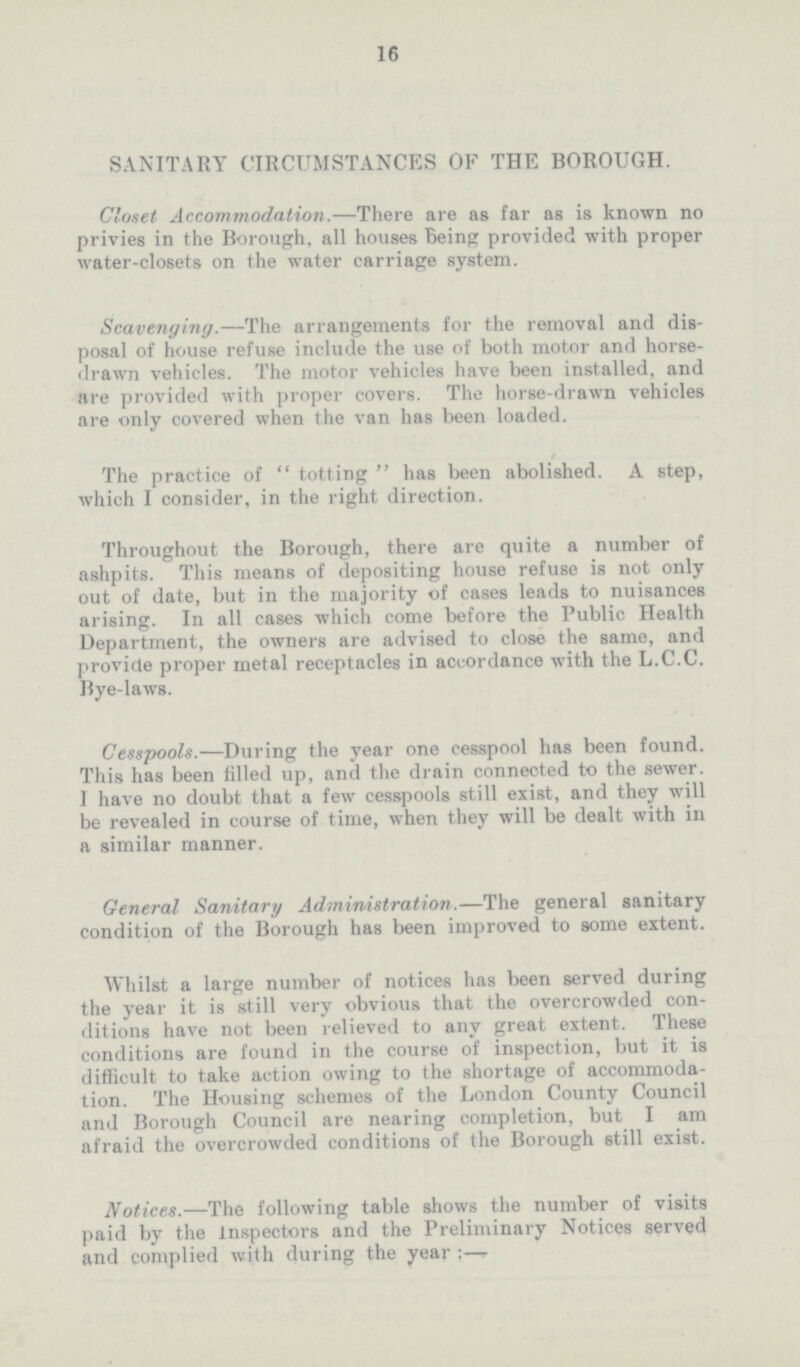 16 SANITARY CIRCUMSTANCES OF THE BOROUGH. Closet Accommodation.—There are as far as is known no privies in the Borough, all houses Being provided with proper water-closets on the water carriage system. Scavenging.—The arrangements for the removal and dis posal of house refuse include the use of both motor and horse drawn vehicles. The motor vehicles have been installed, and are provided with proper covers. The horse-drawn vehicles are only covered when the van has been loaded. The practice of totting has been abolished. A step, which I consider, in the right direction. Throughout the Borough, there are quite a number of ashpits. This means of depositing house refuse is not only out of date, but in the majority of cases leads to nuisances arising. In all cases which come before the Public Health Department, the owners are advised to close the same, and provide proper metal receptacles in accordance with the L.C.C. Bye-laws. Cesspools.—During the year one cesspool has been found. This has been filled up, and the drain connected to the sewer. I have no doubt that a few cesspools still exist, and they will be revealed in course of time, when they will be dealt with in a similar manner. General Sanitary Administration.—The general sanitary condition of the Borough has been improved to some extent. Whilst a large number of notices has been served during the year it is still very obvious that the overcrowded con ditions have not been relieved to any great extent. These conditions are found in the course of inspection, but it is difficult to take action owing to the shortage of accommoda tion. The Housing schemes of the London County Council and Borough Council are nearing completion, but I am afraid the overcrowded conditions of the Borough still exist. Notices.—The following table shows the number of visits paid by the Inspectors and the Preliminary Notices served and complied with during the year:—