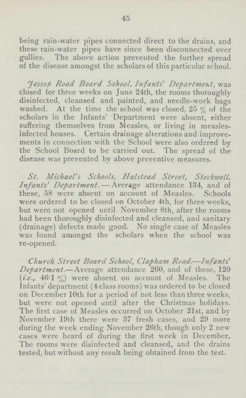 45 being rain-water pipes connected direct to the drains, and these rain-water pipes have since been disconnected over gullies. The above action prevented the further spread of the disease amongst the scholars of this particular school. Jessop Road Board School, Infants' Department, was closed for three weeks on June 24th, the rooms thoroughly disinfected, cleansed and painted, and needle-work bags washed. At the time the school was closed, 25 % of the scholars in the Infants' Department were absent, either suffering themselves from Measles, or living in measles infected houses. Certain drainage alterations and improve ments in connection with the School were also ordered by the School Board to be carried out. The spread of the disease was prevented by above preventive measures. St. Michael's Schools, Halstead Street, Stockwell, Infants' Department.—Average attendance 134, and of these, 58 were absent on account of Measles. Schools were ordered to be closed on October 4th, for three weeks, but were not opened until Novemher 8th, after the rooms had been thoroughly disinfected and cleansed, and sanitary (drainage) defects made good. No single case of Measles was found amongst the scholars when the school was re-opened. Church Street Board School, Clapham Road.—Infants' Department.—Average attendance 260, and of these, 120 (i.e., 46.1) were absent on account of Measles. The Infants' department (4 class rooms) was ordered to be closed on December 10th for a period of not less than three weeks, but were not opened until after the Christmas holidays. The first case of Measles occurred on October 21st, and by November 19th there were 37 fresh cases, and 29 more during the week ending November 26th, though only 2 new cases were heard of during the first week in December. The rooms were disinfected and cleansed, and the drains tested, but without any result being obtained from the test.