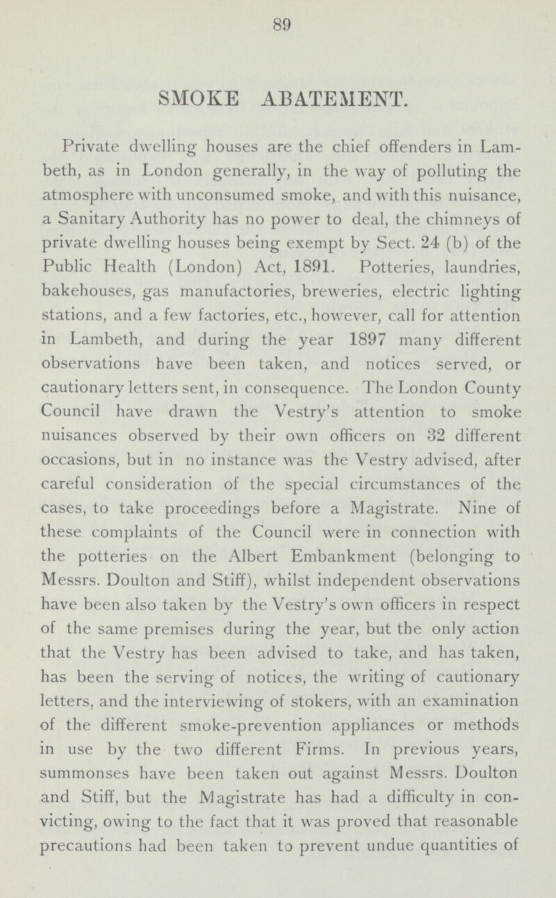 89 SMOKE ABATEMENT. Private dwelling houses are the chief offenders in Lam beth, as in London generally, in the way of polluting the atmosphere with unconsumed smoke, and with this nuisance, a Sanitary Authority has no power to deal, the chimneys of private dwelling houses being exempt by Sect. 24 (b) of the Public Health (London) Act, 1891. Potteries, laundries, bakehouses, gas manufactories, breweries, electric lighting stations, and a few factories, etc., however, call for attention in Lambeth, and during the year 1897 many different observations have been taken, and notices served, or cautionary letters sent, in consequence. The London County Council have drawn the Vestry's attention to smoke nuisances observed by their own officers on 32 different occasions, but in no instance was the Vestry advised, after careful consideration of the special circumstances of the cases, to take proceedings before a Magistrate. Nine of these complaints of the Council were in connection with the potteries on the Albert Embankment (belonging to Messrs. Doulton and Stiff), whilst independent observations have been also taken by the Vestry's own officers in respect of the same premises during the year, but the only action that the Vestry has been advised to take, and has taken, has been the serving of notices, the writing of cautionary letters, and the interviewing of stokers, with an examination of the different smoke-prevention appliances or methods in use by the two different Firms. In previous years, summonses have been taken out against Messrs. Doulton and Stiff, but the Magistrate has had a difficulty in con victing, owing to the fact that it was proved that reasonable precautions had been taken to prevent undue quantities of