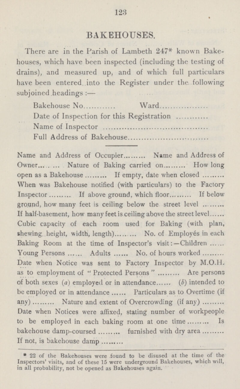 123 BAKEHOUSES. There are in the Parish of Lambeth 247* known Bake houses, which have been inspected (including the testing of drains), and measured up, and of which full particulars have been entered into the Register under the. following subjoined .headings :— Bakehouse No Ward Date of Inspection for this Registration Name of Inspector Full Address of Bakehouse Name and Address of Occupier Name and Address of Owner Nature of Baking carried on How long open as a Bakehouse If empty, date when closed When was Bakehouse notified (with particulars) to the Factory Inspector If above ground, which floor If below ground, how many feet is ceiling below the street level If half-basement, how many feet is ceiling above the street level Cubic capacity of each room used for Baking (with plan, shewing height, width, length) No. of Employes in each Baking Room at the time of Inspector's visitChildren Young Persons Adults No. of hours worked Date when Notice was sent to Factory Inspector by M.O.H. as to employment of  Protected Persons  Are persons of both sexes (a) employed or in attendance (b) intended to be employed or in attendance Particulars as to Overtime (if any) Nature and extent of Overcrowding (if any) Date when Notices were affixed, stating number of workpeople to be employed in each baking room at one time Is bakehouse damp-coursed furnished with dry area If not, is bakehouse damp *22 of the Bakehouses were found to be disused at the time of the Inspectors' visits, and of these 15 were underground Bakehouses, which will, in all probability, not be opened as Bakehouses again.