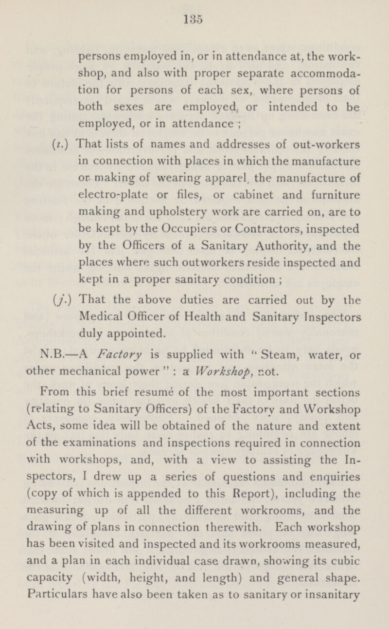 135 persons employed in, or in attendance at, the work shop, and also with proper separate accommoda tion for persons of each sex, where persons of both sexes are employed, or intended to be employed, or in attendance; (i.) That lists of names and addresses of out-workers in connection with places in which the manufacture or making of wearing apparel, the manufacture of electro-plate or files, or cabinet and furniture making and upholstery work are carried on, are to be kept by the Occupiers or Contractors, inspected by the Officers of a Sanitary Authority, and the places where such outworkers reside inspected and kept in a proper sanitary condition; (j.) That the above duties are carried out by the Medical Officer of Health and Sanitary Inspectors duly appointed. N.B.—A Factory is supplied with Steam, water, or other mechanical power : a Workshop, not. From this brief resume of the most important sections (relating to Sanitary Officers) of the Factory and Workshop Acts, some idea will be obtained of the nature and extent of the examinations and inspections required in connection with workshops, and, with a view to assisting the In spectors, I drew up a series of questions and enquiries (copy of which is appended to this Report), including the measuring up of all the different workrooms, and the drawing of plans in connection therewith. Each workshop has been visited and inspected and its workrooms measured, and a plan in each individual case drawn, showing its cubic capacity (width, height, and length) and general shape. Particulars have also been taken as to sanitary or insanitary