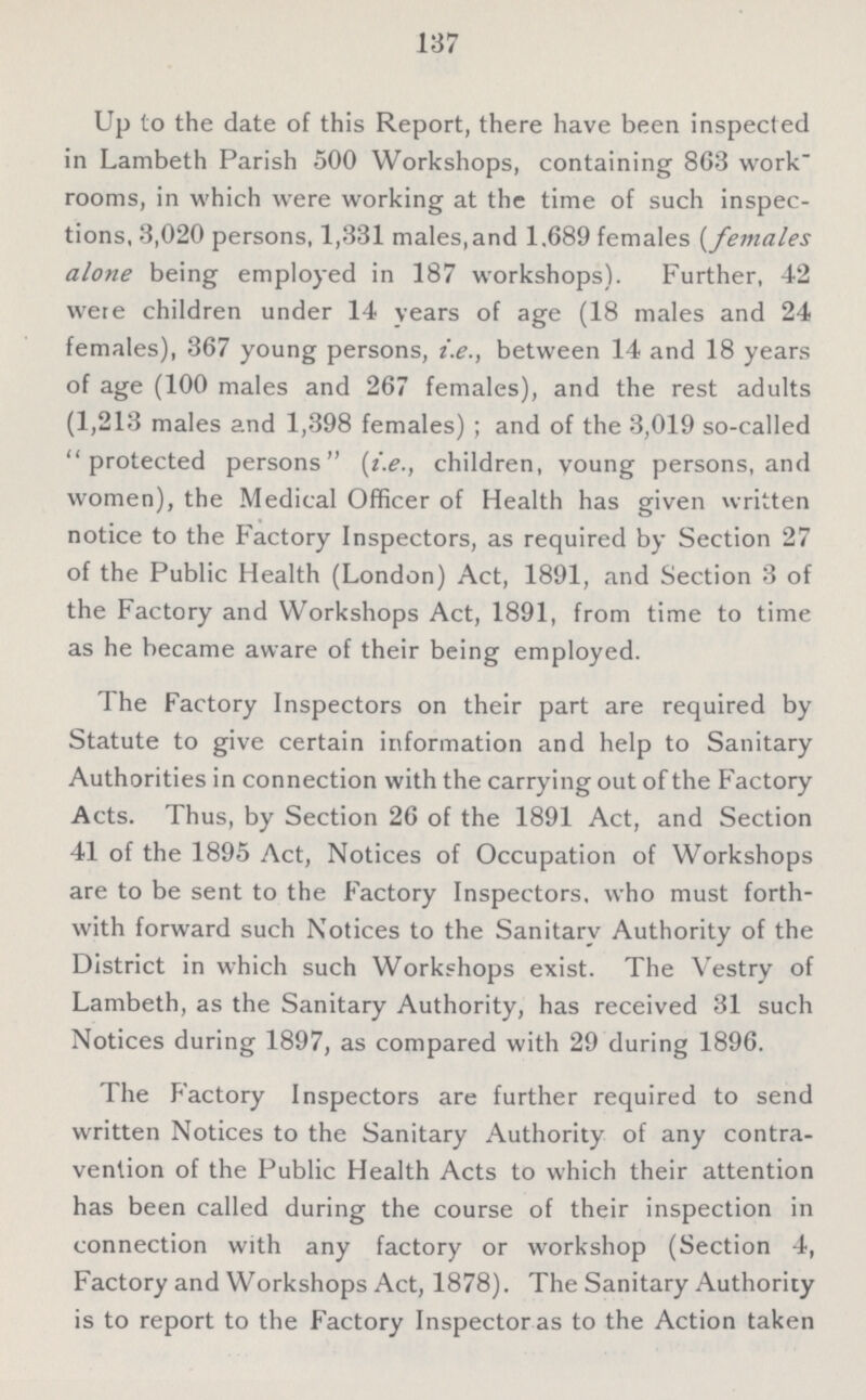 137 Up to the date of this Report, there have been inspected in Lambeth Parish 500 Workshops, containing 863 work rooms, in which were working at the time of such inspec tions, 3,020 persons, 1,331 males, and 1.689 females (females alone being employed in 187 workshops). Further, 42 were children under 14 years of age (18 males and 24 females), 367 young persons, i.e., between 14 and 18 years of age (100 males and 267 females), and the rest adults (1,213 males and 1,398 females); and of the 3,019 so-called protected persons (i.e., children, young persons, and women), the Medical Officer of Health has given written notice to the Factory Inspectors, as required by Section 27 of the Public Health (London) Act, 1891, and Section 3 of the Factory and Workshops Act, 1891, from time to time as he became aware of their being employed. The Factory Inspectors on their part are required by Statute to give certain information and help to Sanitary Authorities in connection with the carrying out of the Factory Acts. Thus, by Section 26 of the 1891 Act, and Section 41 of the 1895 Act, Notices of Occupation of Workshops are to be sent to the Factory Inspectors, who must forth with forward such Notices to the Sanitary Authority of the District in which such Workshops exist. The Vestry of Lambeth, as the Sanitary Authority, has received 31 such Notices during 1897, as compared with 29 during 1896. The Factory Inspectors are further required to send written Notices to the Sanitary Authority of any contra vention of the Public Health Acts to which their attention has been called during the course of their inspection in connection with any factory or workshop (Section 4, Factory and Workshops Act, 1878). The Sanitary Authority is to report to the Factory Inspector as to the Action taken