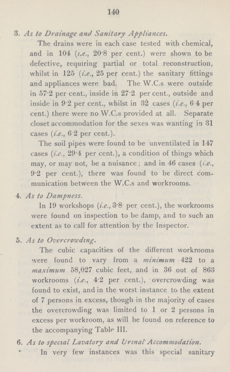 140 3. As to Drainage and Sanitary Appliances. The drains were in each case tested with chemical, and in 104 (i.e., 20 8 per cent.) were shown to be defective, requiring partial or total reconstruction, whilst in 125 (i.e., 25 per cent.) the sanitary fittings and appliances were bad. The W.C.s were outside in 57.2 per cent., inside in 27.2 per cent., outside and inside in 9.2 per cent., whilst in 32 cases (i.e., 6.4 per cent.) there were no W.C.s provided at all. Separate closet accommodation for the sexes was wanting in 31 cases (i.e., 6.2 per cent.). The soil pipes were found to be unventilated in 147 cases (i.e., 29.4 per cent.), a condition of things which may, or may not, be a nuisance; and in 46 cases (i.e., 9.2 per cent.), there was found to be direct com munication between the W.C.s and workrooms. 4. As to Dampness. In 19 workshops (i.e., 3.8 per cent.), the workrooms were found on inspection to be damp, and to such an extent as to call for attention by the Inspector. 5. As to Overcrowding. The cubic capacities of the different workrooms were found to vary from a minimum 422 to a maximum 58,027 cubic feet, and in 36 out of 863 workrooms (i.e., 4.2 per cent.), overcrowding was found to exist, and in the worst instance to the extent of 7 persons in excess, though in the majority of cases the overcrowding was limited to 1 or 2 persons in excess per workroom, as will be found on reference to the accompanying Table III. 6. As to special Lavatory and Urinal Accommodation. In very few instances was this special sanitary