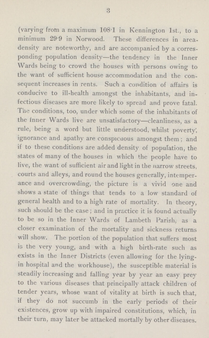 3 (varying from a maximum 108.1 in Kennington 1st., to a minimum 29.9 in Norwood. These differences in area density are noteworthy, and are accompanied by a corres ponding population density—the tendency in the Inner Wards being to crowd the houses with persons owing to the want of sufficient house accommodation and the con sequent increases in rents. Such a condition of affairs is conducive to ill-health amongst the inhabitants, and in fectious diseases are more likely to spread and prove fatal. The conditions, too, under which some of the inhabitants of the inner Wards live are unsatisfactory—cleanliness, as a rule, being a word but little understood, whilst poverty, ignorance and apathy are conspicuous amongst them; and if to these conditions are added density of population, the states of many of the houses in which the people have to live, the want of sufficient air and light in the narrow streets, courts and alleys, and round the houses generally, intemper ance and overcrowding, the picture is a vivid one and shows a state of things that tends to a low standard of general health and to a high rate of mortality. In theory, such should be the case; and in practice it is found actually to be so in the Inner Wards of Lambeth Parish, as a closer examination of the mortality and sickness returns will show. The portion of the population that suffers most is the very young, and with a high birth-rate such as exists in the Inner Districts (even allowing for the lying in hospital and the workhouse), the susceptible material is steadily increasing and falling year by year an easy prey to the various diseases that principally attack children of tender years, whose want of vitality at birth is such that, if they do not succumb in the early periods of their existences, grow up with impaired constitutions, which, in their turn, may later be attacked mortally by other diseases.