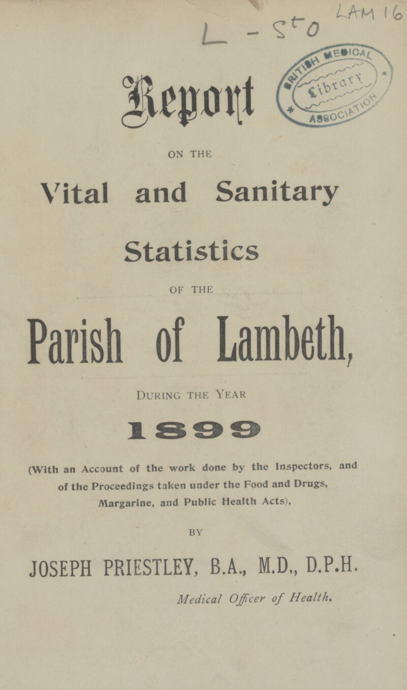 LAM 16 L - 550 Report on the Vital and Sanitary Statistics of the Parish of Lambeth, During the Year 1899 (With an Account of the work done by the Inspectors, and of the Proceedings taken under the Food and Drugs, Margarine, and Public Health Acts), by JOSEPH PRIESTLEY, B.A., M.D„ D.P.H. Medical Officer of Health.