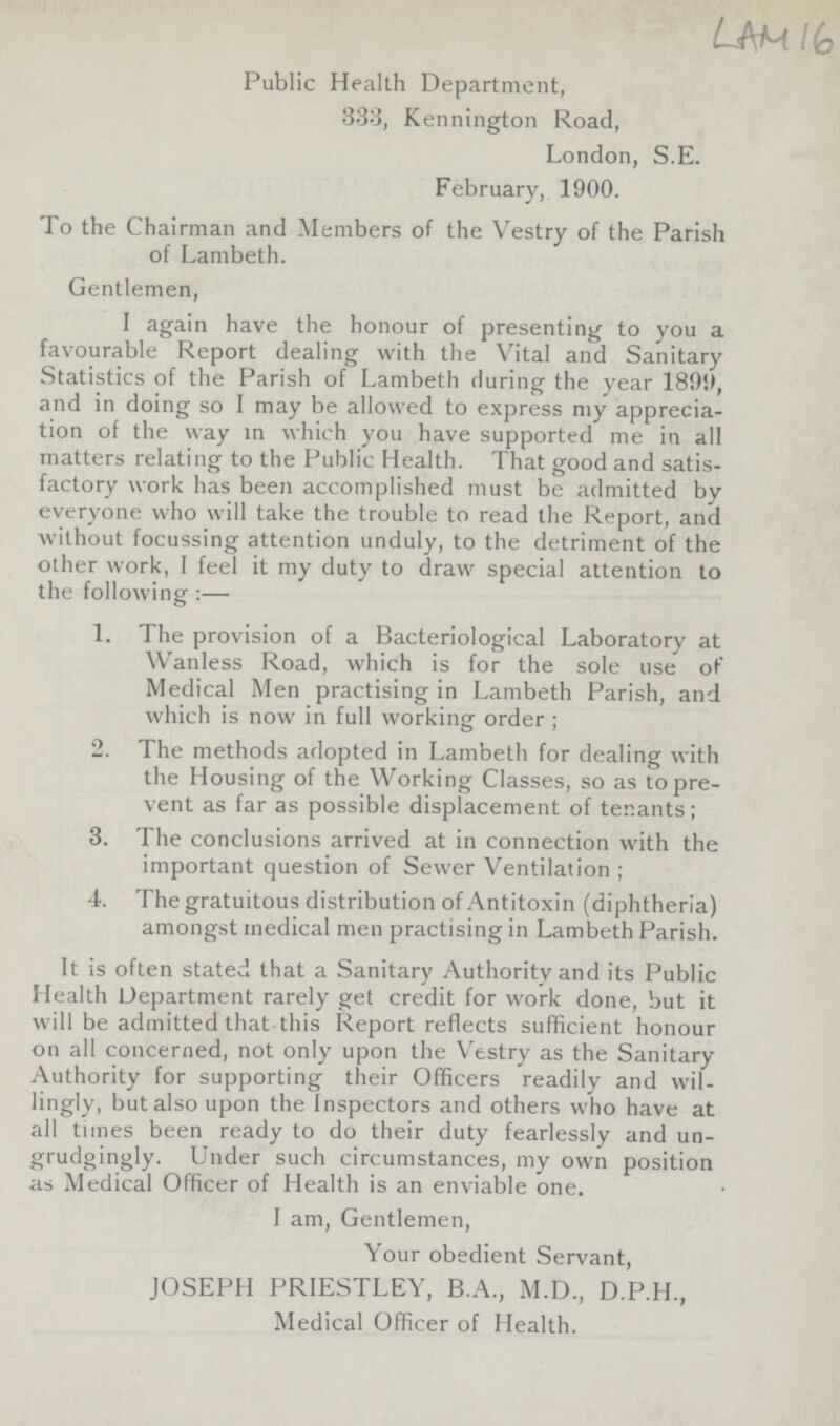 LAM 16 Public Health Department, 333, Kennington Road, London, S.E. February, 1900. To the Chairman and Members of the Vestry of the Parish of Lambeth. Gentlemen, I again have the honour of presenting to you a favourable Report dealing with the Vital and Sanitary Statistics of the Parish of Lambeth during the year 1801), and in doing so I may be allowed to express my apprecia tion of the way in which you have supported me in all matters relating to the Public Health. That good and satis factory work has been accomplished must be admitted by everyone who will take the trouble to read the Report, and without focussing attention unduly, to the detriment of the other work, I feel it my duty to draw special attention to the following :— 1. The provision of a Bacteriological Laboratory at Wanless Road, which is for the sole use of Medical Men practising in Lambeth Parish, and which is now in full working order ; 2. The methods adopted in Lambeth for dealing with the Housing of the Working Classes, so as to pre vent as far as possible displacement of tenants; 3. The conclusions arrived at in connection with the important question of Sewer Ventilation ; 4. The gratuitous distribution of Antitoxin (diphtheria) amongst medical men practising in Lambeth Parish. It is often stated that a Sanitary Authority and its Public Health Department rarely get credit for work done, but it will be admitted that this Report reflects sufficient honour on all concerned, not only upon the Vestry as the Sanitary Authority for supporting their Officers readily and wil lingly, but also upon the Inspectors and others who have at all tunes been ready to do their duty fearlessly and un grudgingly. Under such circumstances, my own position as Medical Officer of Health is an enviable one. I am, Gentlemen, Your obedient Servant, JOSEPH PRIESTLEY, B.A., M.D., D.P.H., Medical Officer of Health.