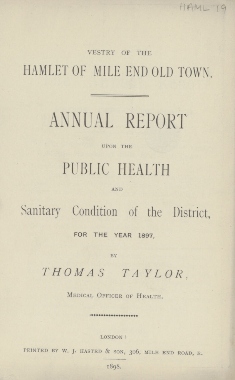 HAML 19 VESTRY OF THE HAMLET OF MILE END OLD TOWN. ANNUAL REPORT UPON THE PUBLIC HEALTH AND Sanitary Condition of the District, FOR THE YEAR 1897, BY THOMAS TAYLOR. Medical Officer of Health. LONDON: PRINTED BY W. J. HASTED & SON, 306, MILE END ROAD, E. 1898.