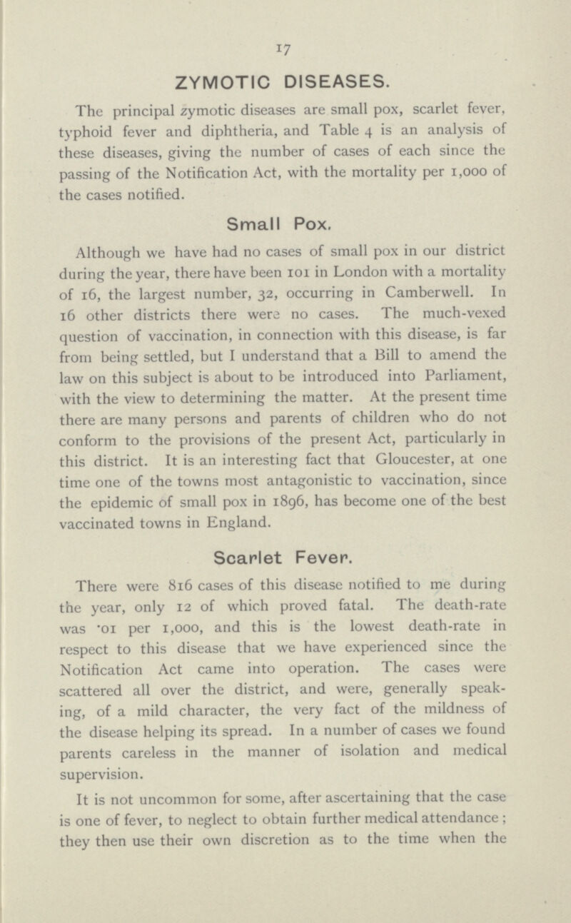 17 ZYMOTIC DISEASES. The principal zymotic diseases are small pox, scarlet fever, typhoid fever and diphtheria, and Table 4 is an analysis of these diseases, giving the number of cases of each since the passing of the Notification Act, with the mortality per 1,000 of the cases notified. Small Pox. Although we have had no cases of small pox in our district during the year, there have been 101 in London with a mortality of 16, the largest number, 32, occurring in Camberwell. In 16 other districts there were no cases. The much-vexed question of vaccination, in connection with this disease, is far from being settled, but I understand that a Bill to amend the law on this subject is about to be introduced into Parliament, with the view to determining the matter. At the present time there are many persons and parents of children who do not conform to the provisions of the present Act, particularly in this district. It is an interesting fact that Gloucester, at one time one of the towns most antagonistic to vaccination, since the epidemic of small pox in 1896, has become one of the best vaccinated towns in England. Scarlet Fever. There were 816 cases of this disease notified to me during the year, only 12 of which proved fatal. The death-rate was *oi per 1,000, and this is the lowest death-rate in respect to this disease that we have experienced since the Notification Act came into operation. The cases were scattered all over the district, and were, generally speak ing, of a mild character, the very fact of the mildness of the disease helping its spread. In a number of cases we found parents careless in the manner of isolation and medical supervision. It is not uncommon for some, after ascertaining that the case is one of fever, to neglect to obtain further medical attendance; they then use their own discretion as to the time when the