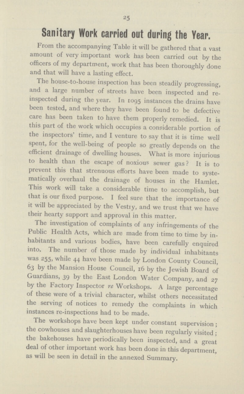 25 Sanitary Work carried out during the Year. From the accompanying Table it will be gathered that a vast amount of very important work has been carried out by the officers of my department, work that has been thoroughly done and that will have a lasting effect. The house-to-house inspection has been steadily progressing, and a large number of streets have been inspected and re inspected during the year. In 1095 instances the drains have been tested, and where they have been found to be defective care has been taken to have them properly remedied. It is this part of the work which occupies a considerable portion of the inspectors' time, and I venture to say that it is time well spent, for the well-being of people so greatly depends on the efficient drainage of dwelling houses. What is more injurious to health than the escape of noxious sewer gas? It is to prevent this that strenuous efforts have been made to syste matically overhaul the drainage of houses in the Hamlet. This work will take a considerable time to accomplish, but that is our fixed purpose. I feel sure that the importance of it will be appreciated by the Vestiy, and we trust that we have their hearty support and approval in this matter. The investigation of complaints of any infringements of the Public Health Acts, which are made from time to time by in habitants and various bodies, have been carefully enquired into. The number of those made by individual inhabitants was 255, while 44 have been made by London County Council, 63 by the Mansion House Council, 16 by the Jewish Board of Guardians, 39 by the East London Water Company, and 27 by the Factory Inspector re Workshops. A large percentage of these were of a trivial character, whilst others necessitated the serving of notices to remedy the complaints in which instances re-inspections had to be made. The workshops have been kept under constant supervision; the cowhouses and slaughterhouses have been regularly visited; the bakehouses have periodically been inspected, and a great deal of other important work has been done in this department, as will be seen in detail in the annexed Summary.