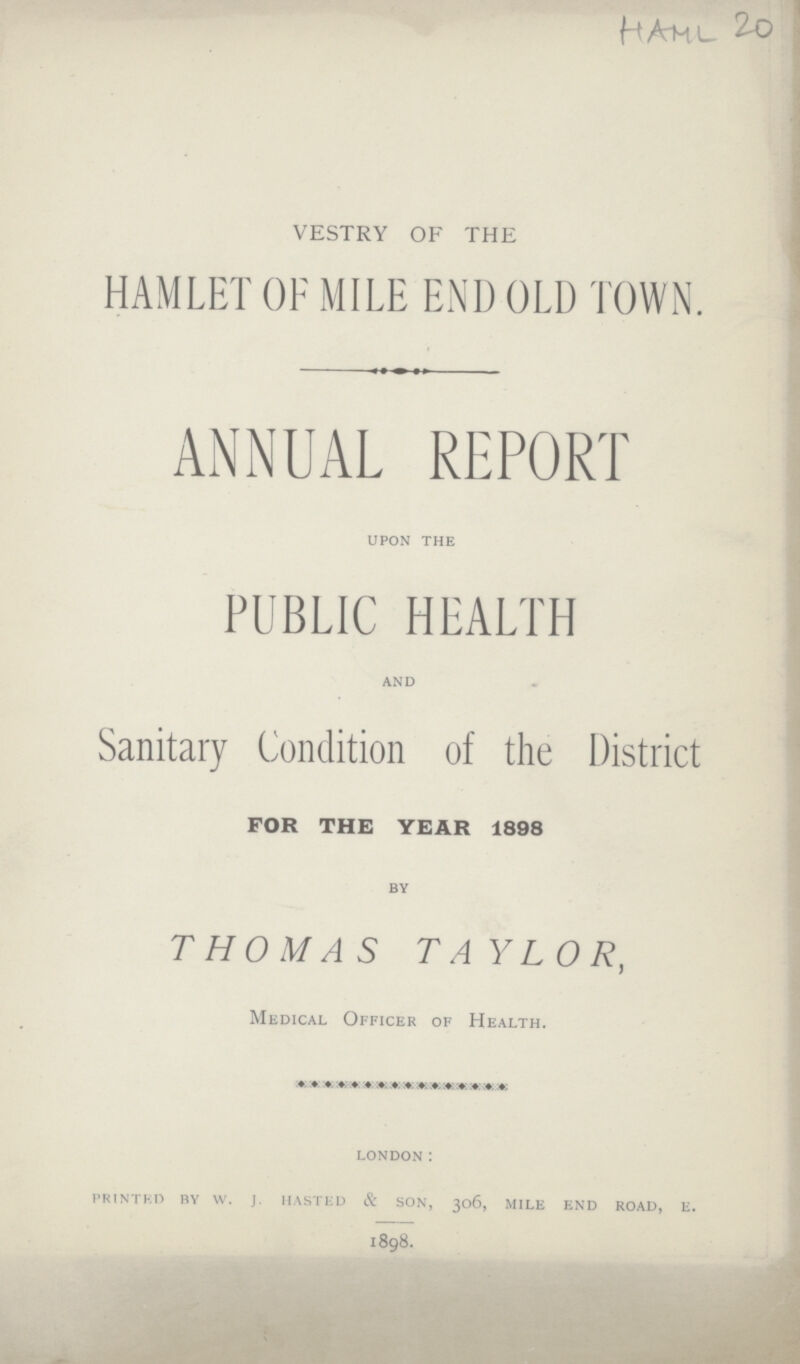 HAML 20 VESTRY OF THE HAMLET OF MILE END OLD TOWN ANNUAL REPORT upon the PUBLIC HEALTH and Sanitary Condition of the District FOR THE YEAR 1898 BY THOMAS TAYLOR, Medical Officer of Health. london: printed by w.j. hasted & son, 306, mile end road, e. 1898.