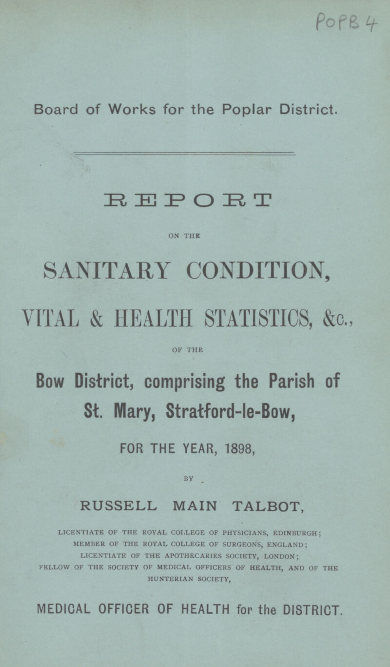 POPB 4 Board of Works for the Poplar District. REPORT on the SANITARY CONDITION, VITAL & HEALTH STATISTICS, &c., of the Bow District, comprising the Parish of St. Mary, Stratford-le-Bow, FOR THE YEAR, 1898, BY RUSSELL MAIN TALBOT, licentiate of the royal college of physicians, edinburgh; member of the royal college of surgeons, england; licentiate of the apothecaries society, london; fellow of the society of medical officers of health, and of the hunterian society, MEDICAL OFFICER OF HEALTH for the DISTRICT.
