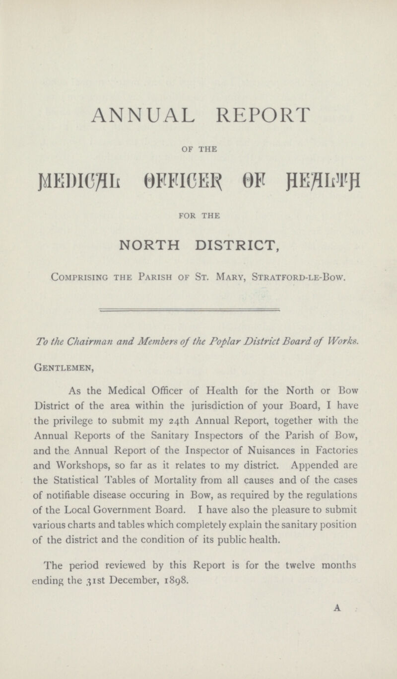 ANNUAL REPORT of the MEDICAL OFFICER OF HEALTH for the NORTH DISTRICT, Comprising the Parish of St. Mary, Stratford-le-Bow. To the Chairman and Members of the Poplar District Board of Works. Gentlemen, As the Medical Officer of Health for the North or Bow District of the area within the jurisdiction of your Board, I have the privilege to submit my 24th Annual Report, together with the Annual Reports of the Sanitary Inspectors of the Parish of Bow, and the Annual Report of the Inspector of Nuisances in Factories and Workshops, so far as it relates to my district. Appended are the Statistical Tables of Mortality from all causes and of the cases of notifiable disease occuring in Bow, as required by the regulations of the Local Government Board. I have also the pleasure to submit various charts and tables which completely explain the sanitary position of the district and the condition of its public health. The period reviewed by this Report is for the twelve months ending the 31st December, 1898. A