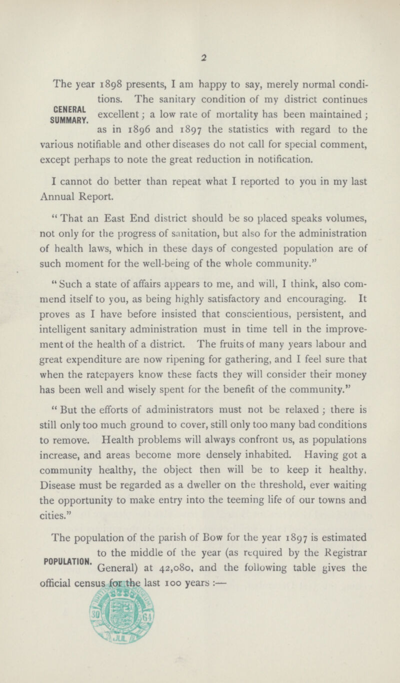 2 GENERAL SUMMARY. The year 1898 presents, I am happy to say, merely normal condi tions. The sanitary condition of my district continues excellent; a low rate of mortality has been maintained; as in 1896 and 1897 the statistics with regard to the various notifiable and other diseases do not call for special comment, except perhaps to note the great reduction in notification. I cannot do better than repeat what I reported to you in my last Annual Report. That an East End district should be so placed speaks volumes, not only for the progress of sanitation, but also for the administration of health laws, which in these days of congested population are of such moment for the well-being of the whole community. Such a state of affairs appears to me, and will, I think, also com mend itself to you, as being highly satisfactory and encouraging. It proves as I have before insisted that conscientious, persistent, and intelligent sanitary administration must in time tell in the improve ment of the health of a district. The fruits of many years labour and great expenditure are now ripening for gathering, and I feel sure that when the ratepayers know these facts they will consider their money has been well and wisely spent for the benefit of the community. But the efforts of administrators must not be relaxed; there is still only too much ground to cover, still only too many bad conditions to remove. Health problems will always confront us, as populations increase, and areas become more densely inhabited. Having got a community healthy, the object then will be to keep it healthy. Disease must be regarded as a dweller on the threshold, ever waiting the opportunity to make entry into the teeming life of our towns and cities. POPULATION. The population of the parish of Bow for the year 1897 is estimated to the middle of the year (as required by the Registrar General) at 42,080, and the following table gives the official census for the last 100 years official census for the last 100 years:-