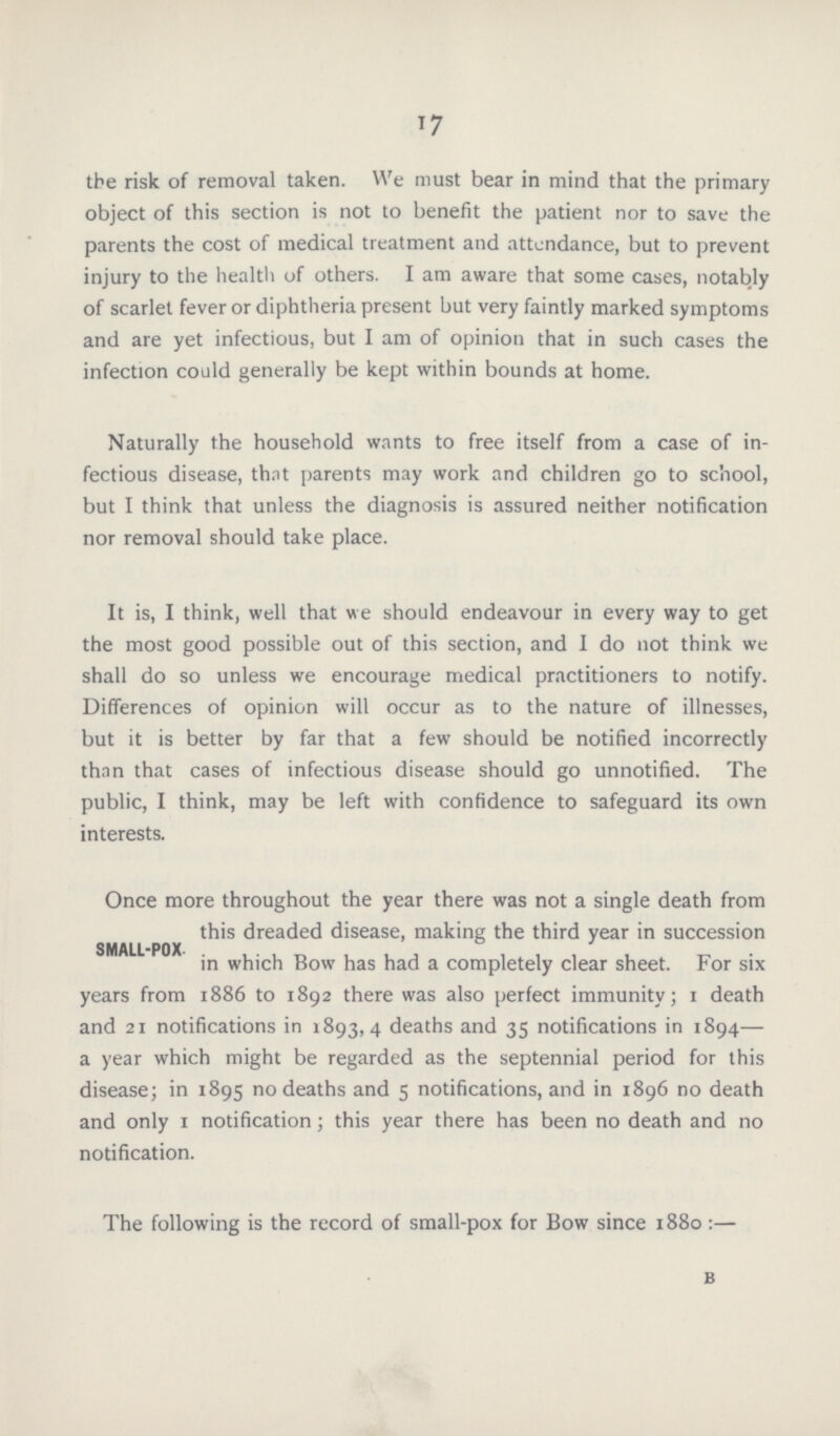 17 the risk of removal taken. We must bear in mind that the primary object of this section is not to benefit the patient nor to save the parents the cost of medical treatment and attendance, but to prevent injury to the health of others. I am aware that some cases, notably of scarlet fever or diphtheria present but very faintly marked symptoms and are yet infectious, but I am of opinion that in such cases the infection could generally be kept within bounds at home. Naturally the household wants to free itself from a case of in fectious disease, thnt parents may work and children go to school, but I think that unless the diagnosis is assured neither notification nor removal should take place. It is, I think, well that we should endeavour in every way to get the most good possible out of this section, and I do not think we shall do so unless we encourage medical practitioners to notify. Differences of opinion will occur as to the nature of illnesses, but it is better by far that a few should be notified incorrectly than that cases of infectious disease should go unnotified. The public, I think, may be left with confidence to safeguard its own interests. SMALL-POX. Once more throughout the year there was not a single death from this dreaded disease, making the third year in succession in which Bow has had a completely clear sheet. For six years from 1886 to 1892 there was also perfect immunity; 1 death and 21 notifications in 1893,4 deaths and 35 notifications in 1894— a year which might be regarded as the septennial period for this disease; in 1895 no deaths and 5 notifications, and in 1896 no death and only 1 notification; this year there has been no death and no notification. The following is the record of small-pox for Bow since 1880:— b