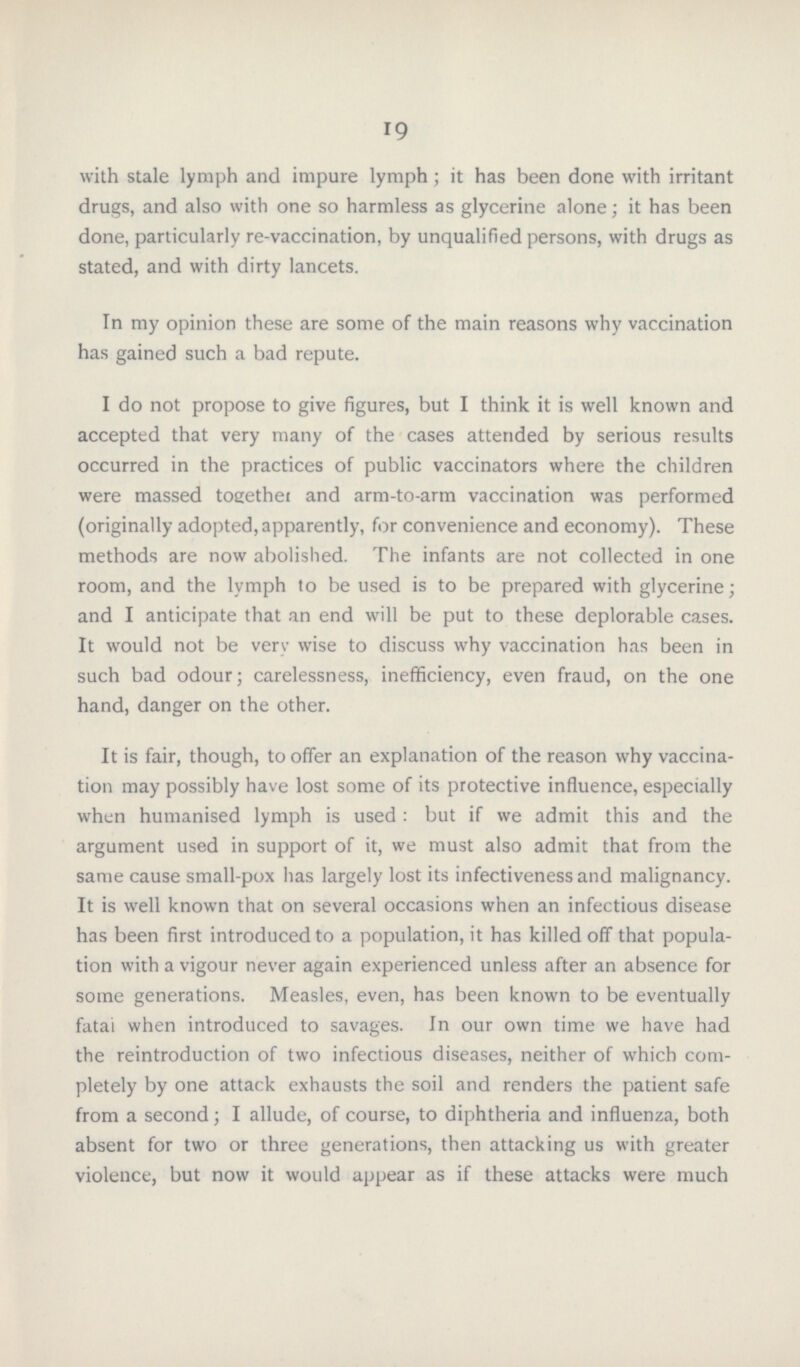 19 with stale lymph and impure lymph; it has been done with irritant drugs, and also with one so harmless as glycerine alone; it has been done, particularly re-vaccination, by unqualified persons, with drugs as stated, and with dirty lancets. In my opinion these are some of the main reasons why vaccination has gained such a bad repute. I do not propose to give figures, but I think it is well known and accepted that very many of the cases attended by serious results occurred in the practices of public vaccinators where the children were massed together and arm-to-arm vaccination was performed (originally adopted, apparently, for convenience and economy). These methods are now abolished. The infants are not collected in one room, and the lymph to be used is to be prepared with glycerine; and I anticipate that an end will be put to these deplorable cases. It would not be very wise to discuss why vaccination has been in such bad odour; carelessness, inefficiency, even fraud, on the one hand, danger on the other. It is fair, though, to offer an explanation of the reason why vaccina tion may possibly have lost some of its protective influence, especially when humanised lymph is used : but if we admit this and the argument used in support of it, we must also admit that from the same cause small-pox has largely lost its infectiveness and malignancy. It is well known that on several occasions when an infectious disease has been first introduced to a population, it has killed off that popula tion with a vigour never again experienced unless after an absence for some generations. Measles, even, has been known to be eventually fatai when introduced to savages. In our own time we have had the reintroduction of two infectious diseases, neither of which com pletely by one attack exhausts the soil and renders the patient safe from a second; I allude, of course, to diphtheria and influenza, both absent for two or three generations, then attacking us with greater violence, but now it would appear as if these attacks were much