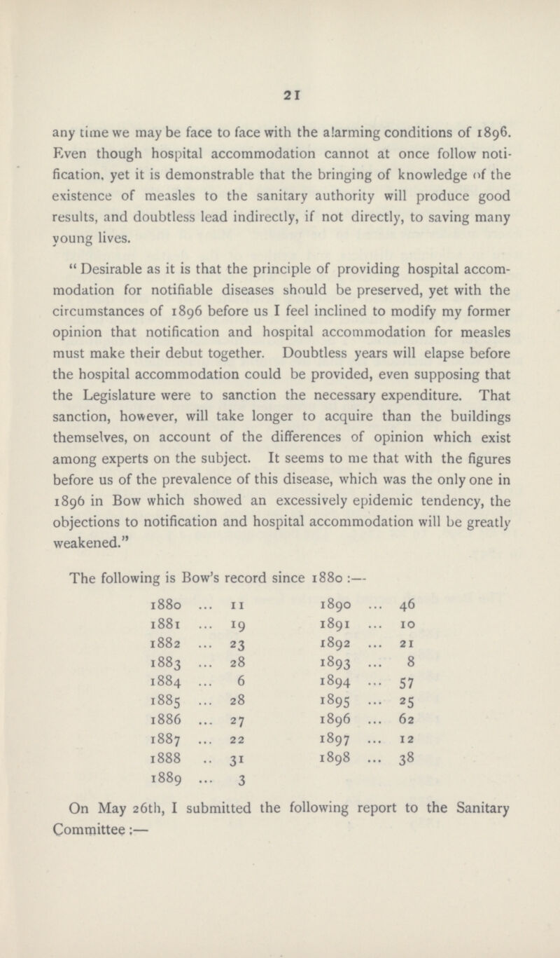 21 any time we may be face to face with the alarming conditions of 1896. Even though hospital accommodation cannot at once follow noti fication, yet it is demonstrable that the bringing of knowledge of the existence of measles to the sanitary authority will produce good results, and doubtless lead indirectly, if not directly, to saving many young lives.  Desirable as it is that the principle of providing hospital accom modation for notifiable diseases should be preserved, yet with the circumstances of 1896 before us I feel inclined to modify my former opinion that notification and hospital accommodation for measles must make their debut together. Doubtless years will elapse before the hospital accommodation could be provided, even supposing that the Legislature were to sanction the necessary expenditure. That sanction, however, will take longer to acquire than the buildings themselves, on account of the differences of opinion which exist among experts on the subject. It seems to me that with the figures before us of the prevalence of this disease, which was the only one in 1896 in Bow which showed an excessively epidemic tendency, the objections to notification and hospital accommodation will be greatly weakened. The following is Bow's record since 1880 :— 1880 11 1890 46 1881 19 1891 10 1882 23 1892 21 1883 28 1893 8 1884 6 1894 57 1885 28 1895 25 1886 27 1896 62 1887 22 1897 12 1888 31 1898 38 1889 3 On May 26th, I submitted the following report to the Sanitary Committee;—