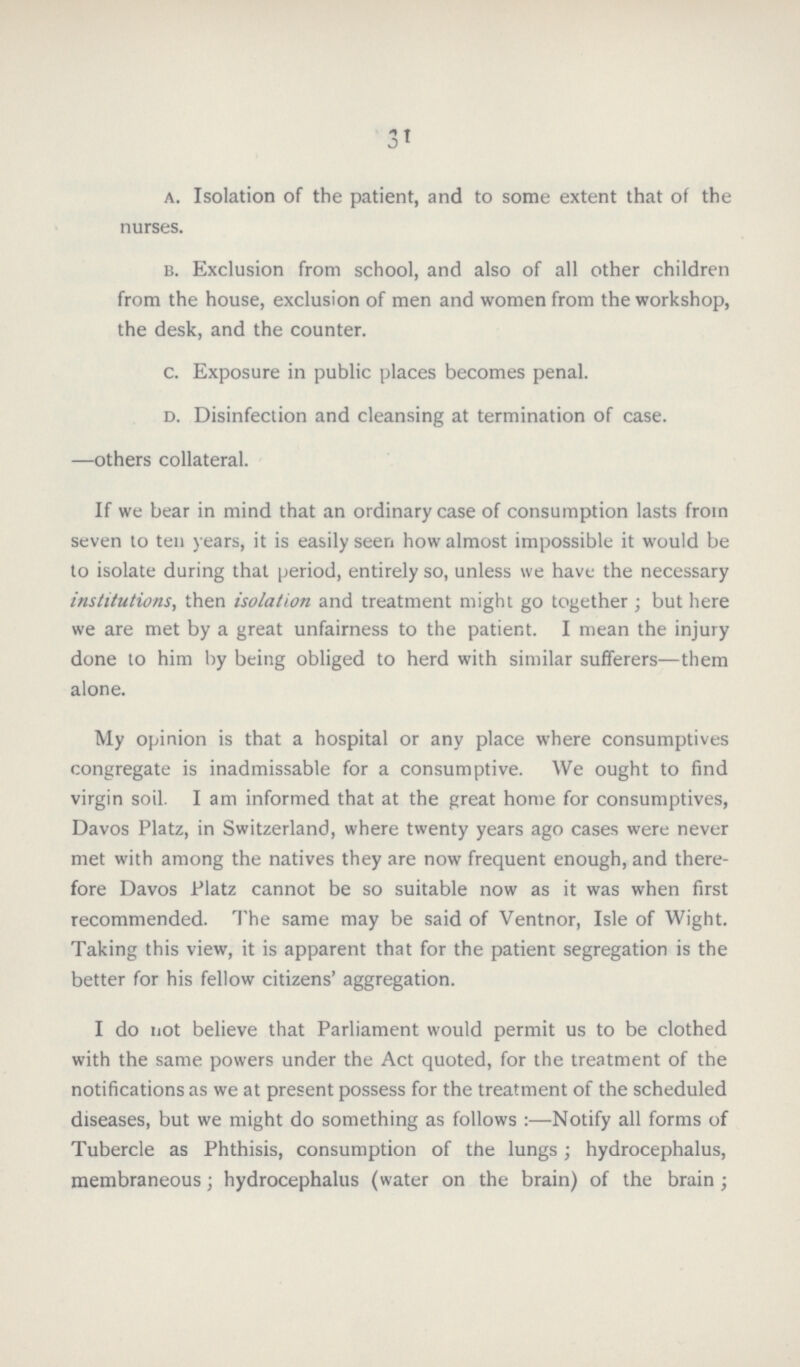 31 a. Isolation of the patient, and to some extent that of the nurses. b. Exclusion from school, and also of all other children from the house, exclusion of men and women from the workshop, the desk, and the counter. c. Exposure in public places becomes penal. d. Disinfection and cleansing at termination of case. —others collateral. If we bear in mind that an ordinary case of consumption lasts from seven to ten years, it is easily seen how almost impossible it would be to isolate during that period, entirely so, unless we have the necessary institutions, then isolation and treatment might go together ; but here we are met by a great unfairness to the patient. I mean the injury done to him by being obliged to herd with similar sufferers—them alone. My opinion is that a hospital or any place where consumptives congregate is inadmissable for a consumptive. We ought to find virgin soil. I am informed that at the great home for consumptives, Davos Platz, in Switzerland, where twenty years ago cases were never met with among the natives they are now frequent enough, and there fore Davos Platz cannot be so suitable now as it was when first recommended. The same may be said of Ventnor, Isle of Wight. Taking this view, it is apparent that for the patient segregation is the better for his fellow citizens' aggregation. I do not believe that Parliament would permit us to be clothed with the same powers under the Act quoted, for the treatment of the notifications as we at present possess for the treatment of the scheduled diseases, but we might do something as follows:—Notify all forms of Tubercle as Phthisis, consumption of the lungs; hydrocephalus, membraneous; hydrocephalus (water on the brain) of the brain ;