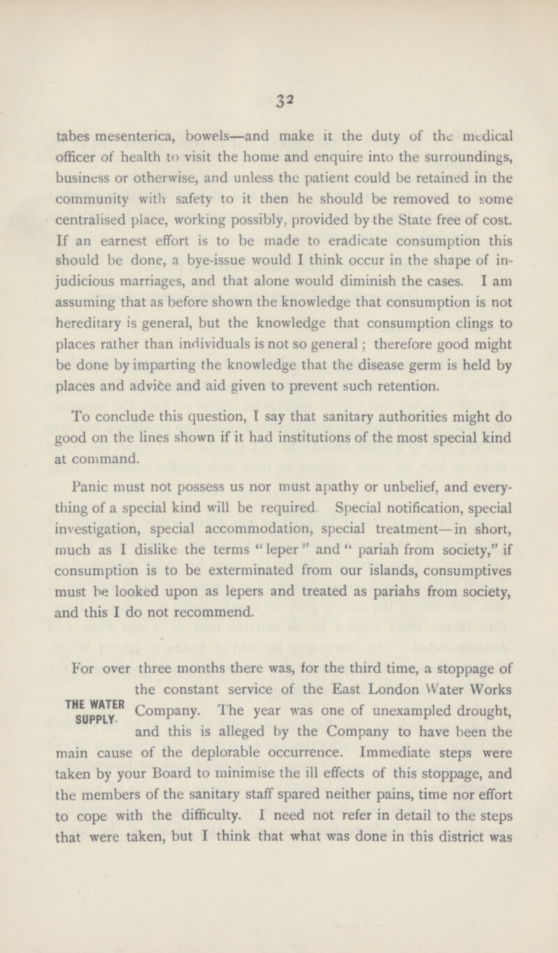 32 tabes mesenterica, bowels—and make it the duty of the medical officer of health to visit the home and enquire into the surroundings, business or otherwise, and unless the patient could be retained in the community with safety to it then he should be removed to some centralised place, working possibly, provided by the State free of cost. If an earnest effort is to be made to eradicate consumption this should be done, a bye-issue would I think occur in the shape of in judicious marriages, and that alone would diminish the cases. I am assuming that as before shown the knowledge that consumption is not hereditary is general, but the knowledge that consumption clings to places rather than individuals is not so general; therefore good might be done by imparting the knowledge that the disease germ is held by places and advice and aid given to prevent such retention. To conclude this question, I say that sanitary authorities might do good on the lines shown if it had institutions of the most special kind at command. Panic must not possess us nor must apathy or unbelief, and every thing of a special kind will be required Special notification, special investigation, special accommodation, special treatment—in short, much as I dislike the terms leper and pariah from society, if consumption is to be exterminated from our islands, consumptives must be looked upon as lepers and treated as pariahs from society, and this I do not recommend. For over three months there was, for the third time, a stoppage of the constant service of the East London Water Works Company. The year was one of unexampled drought, and this is alleged by the Company to have been the main cause of the deplorable occurrence. Immediate steps were taken by your Board to minimise the ill effects of this stoppage, and the members of the sanitary staff spared neither pains, time nor effort to cope with the difficulty. I need not refer in detail to the steps that were taken, but I think that what was done in this district was THE WATER SUPPLY