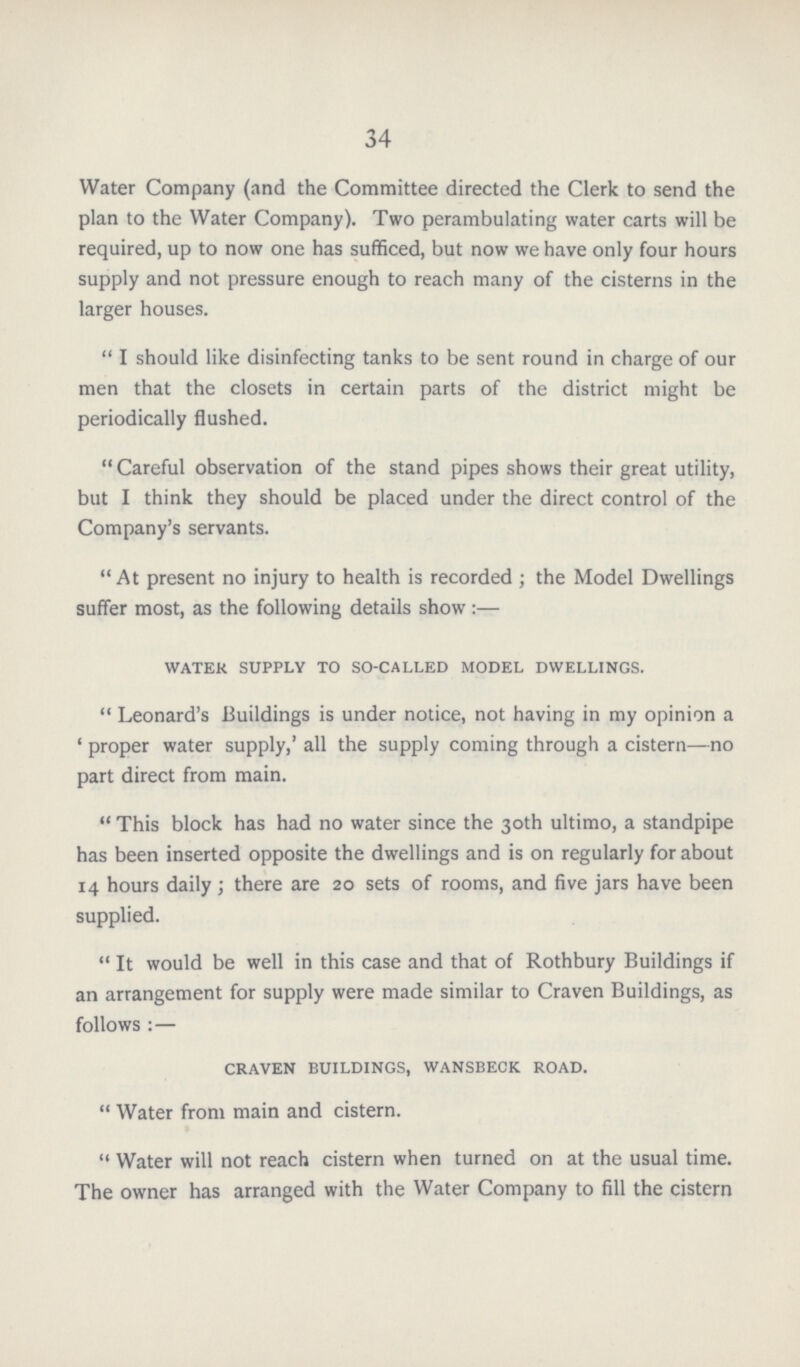 34 Water Company (and the Committee directed the Clerk to send the plan to the Water Company). Two perambulating water carts will be required, up to now one has sufficed, but now we have only four hours supply and not pressure enough to reach many of the cisterns in the larger houses. I should like disinfecting tanks to be sent round in charge of our men that the closets in certain parts of the district might be periodically flushed. Careful observation of the stand pipes shows their great utility, but I think they should be placed under the direct control of the Company's servants. At present no injury to health is recorded ; the Model Dwellings suffer most, as the following details show :— water supply to so-called model dwellings. Leonard's Buildings is under notice, not having in my opinion a 'proper water supply,' all the supply coming through a cistern—no part direct from main. This block has had no water since the 30th ultimo, a standpipe has been inserted opposite the dwellings and is on regularly for about 14 hours daily ; there are 20 sets of rooms, and five jars have been supplied. It would be well in this case and that of Rothbury Buildings if an arrangement for supply were made similar to Craven Buildings, as follows :— craven buildings, wansbeck road. Water from main and cistern. Water will not reach cistern when turned on at the usual time. The owner has arranged with the Water Company to fill the cistern
