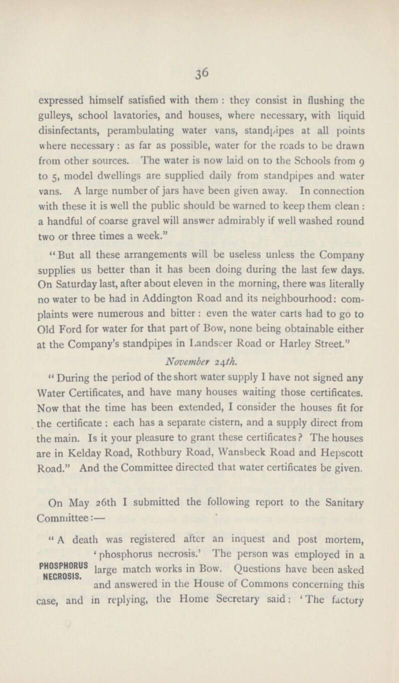 36 expressed himself satisfied with them : they consist in flushing the gulleys, school lavatories, and houses, where necessary, with liquid disinfectants, perambulating water vans, standpipes at all points where necessary: as far as possible, water for the roads to be drawn from other sources. The water is now laid on to the Schools from 9 to s, model dwellings are supplied daily from standpipes and water vans. A large number of jars have been given away. In connection with these it is well the public should be warned to keep them clean : a handful of coarse gravel will answer admirably if well washed round two or three times a week. But all these arrangements will be useless unless the Company supplies us better than it has been doing during the last few days. On Saturday last, after about eleven in the morning, there was literally no water to be had in Addington Road and its neighbourhood: com plaints were numerous and bitter: even the water carts had to go to Old Ford for water for that part of Bow, none being obtainable either at the Company's standpipes in Landseer Road or Harley Street. November 24th. During the period of the short water supply I have not signed any Water Certificates, and have many houses waiting those certificates. Now that the time has been extended, I consider the houses fit for the certificate; each has a separate cistern, and a supply direct from the main. Is it your pleasure to grant these certificates ? The houses are in Kelday Road, Rothbury Road, Wansbeck Road and Hepscott Road. And the Committee directed that water certificates be given. On May 26th I submitted the following report to the Sanitary Committee:—  A death was registered after an inquest and post mortem, 'phosphorus necrosis.' The person was employed in a PHOSPHORUS large match works in Bow. Questions have been asked NECROSIS. and answered in the House of Commons concerning this case, and in replying, the Home Secretary said: 'The factory