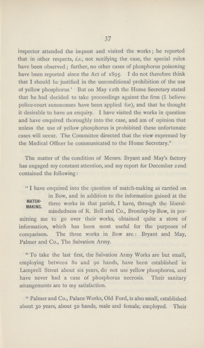37 inspector attended the inquest and visited the works; he reported that in other respects, i.e., not notifying the case, the special rules have been observed; further, no other cases of phosphorus poisoning have been reported since the Act of 1895. I do not therefore think that I should be justified in the unconditional prohibition of the use of yellow phosphorus' But on May 12th the Home Secretary stated that he had decided to take proceedings against the firm (I believe police-court summonses have been applied for), and that he thought it desirable to have an enquiry. I have visited the works in question and have enquired thoroughly into the case, and am of opinion that unless the use of yellow phosphorus is prohibited these unfortunate cases will occur. The Committee directed that the view expressed by the Medical Officer be communicated to the Home Secretary. The matter of the condition of Messrs. Bryant and May's factory has engaged my constant attention, and my report for December 22nd contained the following: I have enquired into the question of match-making as carried on in Bow, and in addition to the information gained at the MATCH- three works in that parish, I have, through the liberal- MAKING. mindedness of R. Bell and Co., Bromley-by-Bow, in per mitting me to go over their works, obtained quite a store of information, which has been most useful for the purposes of comparison. The three works in Bow are: Bryant and May, Palmer and Co., The Salvation Army. To take the last first, the Salvation Army Works are but small, employing between 80 and 90 hands, have been established in Lamprell Street about six years, do not use yellow phosphorus, and have never had a case of phosphorus necrosis. Their sanitary arrangements are to my satisfaction. Palmer and Co., Palace Works, Old Ford, is also small, established about 30 years, about 50 hands, male and female, employed. Their