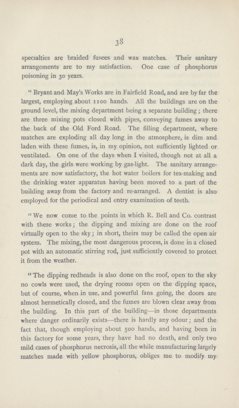 38 specialties are braided fusees and wax matches. Their sanitary arrangements are to my satisfaction. One case of phosphorus poisoning in 30 years. Bryant and May's Works are in Fairfield Road, and are by far the largest, employing about 1100 hands. All the buildings are on the ground level, the mixing department being a separate building; there are three mixing pots closed with pipes, conveying fumes away to the back of the Old Ford Road. The filling department, where matches are exploding all day long in the atmosphere, is dim and laden with these fumes, is, in my opinion, not sufficiently lighted or ventilated. On one of the days when I visited, though not at all a dark day, the girls were working by gas-light. The sanitary arrange ments are now satisfactory, the hot water boilers for tea-making and the drinking water apparatus having been moved to a part of the building away from the factory and re-arranged. A dentist is also employed for the periodical and entry examination of teeth. We now come to the points in which R. Bell and Co. contrast with these works; the dipping and mixing are done on the roof virtually open to the sky; in short, theirs may be called the open air system. The mixing, the most dangerous process, is done in a closed pot with an automatic stirring rod, just sufficiently covered to protect it from the weather. The dipping redheads is also done on the roof, open to the sky no cowls were used, the drying rooms open on the dipping space, but of course, when in use, and powerful fans going, the doors are almost hermetically closed, and the fumes are blown clear away from the building. In this part of the building—in those departments where danger ordinarily exists—there is hardly any odour; and the fact that, though employing about 500 hands, and having been in this factory for some years, they have had no death, and only two mild cases of phosphorus necrosis, all the while manufacturing largely matches made with yellow phosphorus, obliges me to modify my