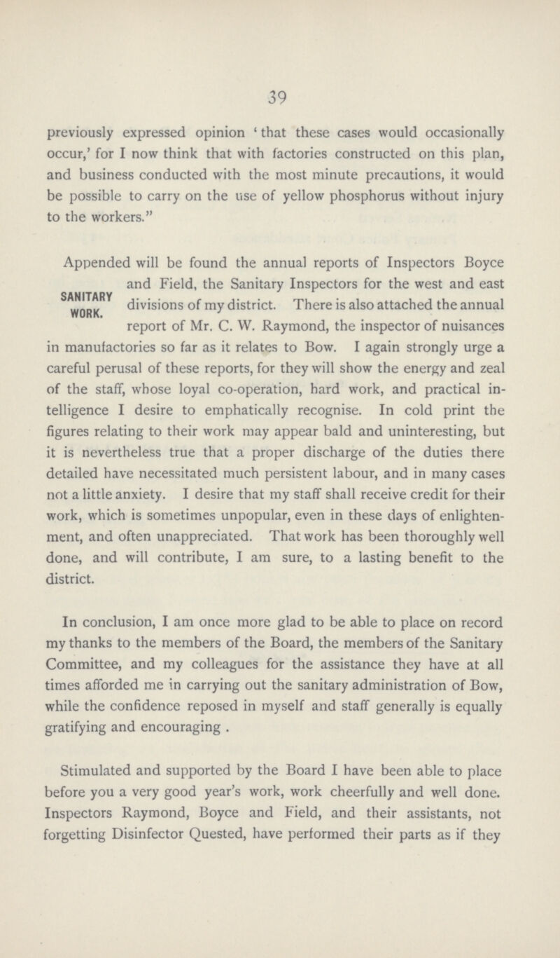 39 previously expressed opinion 'that these cases would occasionally occur,' for I now think that with factories constructed on this plan, and business conducted with the most minute precautions, it would be possible to carry on the use of yellow phosphorus without injury to the workers. Appended will be found the annual reports of Inspectors Boyce and Field, the Sanitary Inspectors for the west and east SANITARY divisions of my district. There is also attached the annual WOR K report of Mr. C. W. Raymond, the inspector of nuisances in manufactories so far as it relates to Bow. I again strongly urge a careful perusal of these reports, for they will show the energy and zeal of the staff, whose loyal co-operation, hard work, and practical in telligence I desire to emphatically recognise. In cold print the figures relating to their work may appear bald and uninteresting, but it is nevertheless true that a proper discharge of the duties there detailed have necessitated much persistent labour, and in many cases not a little anxiety. I desire that my staff shall receive credit for their work, which is sometimes unpopular, even in these days of enlighten ment, and often unappreciated. That work has been thoroughly well done, and will contribute, I am sure, to a lasting benefit to the district. In conclusion, I am once more glad to be able to place on record my thanks to the members of the Board, the members of the Sanitary Committee, and my colleagues for the assistance they have at all times afforded me in carrying out the sanitary administration of Bow, while the confidence reposed in myself and staff generally is equally gratifying and encouraging . Stimulated and supported by the Board I have been able to place before you a very good year's work, work cheerfully and well done. Inspectors Raymond, Boyce and Field, and their assistants, not forgetting Disinfector Quested, have performed their parts as if they