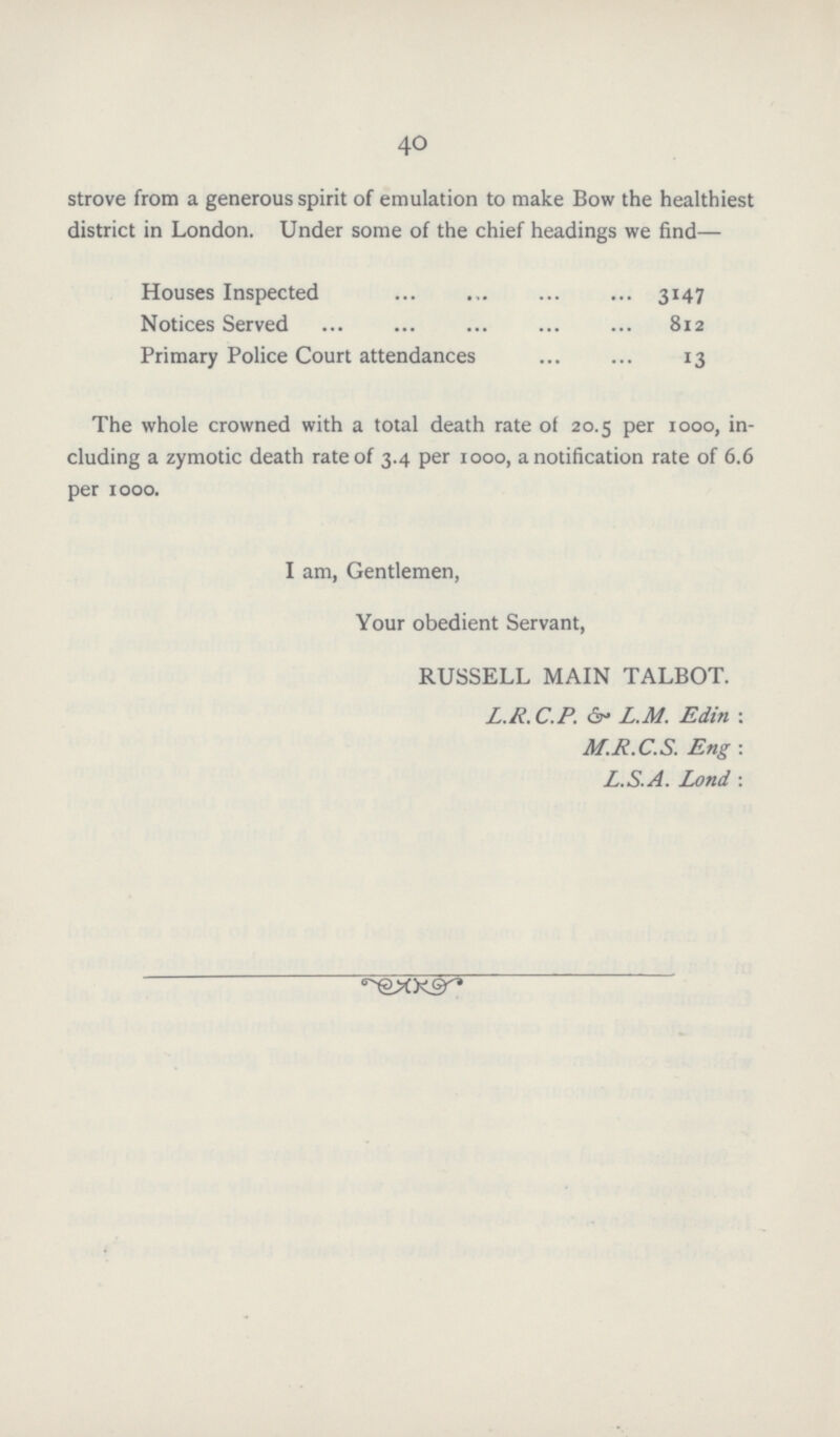 40 strove from a generous spirit of emulation to make Bow the healthiest district in London. Under some of the chief headings we find— Houses Inspected 3147 Notices Served 812 Primary Police Court attendances 13 The whole crowned with a total death rate of 20.5 per 1000, in cluding a zymotic death rate of 3.4 per 1000, a notification rate of 6.6 per 1000. I am, Gentlemen, Your obedient Servant, RUSSELL MAIN TALBOT. L.R.C.P. L.M. Edin: M.R.C.S. Eng: L.S.A. Lond :