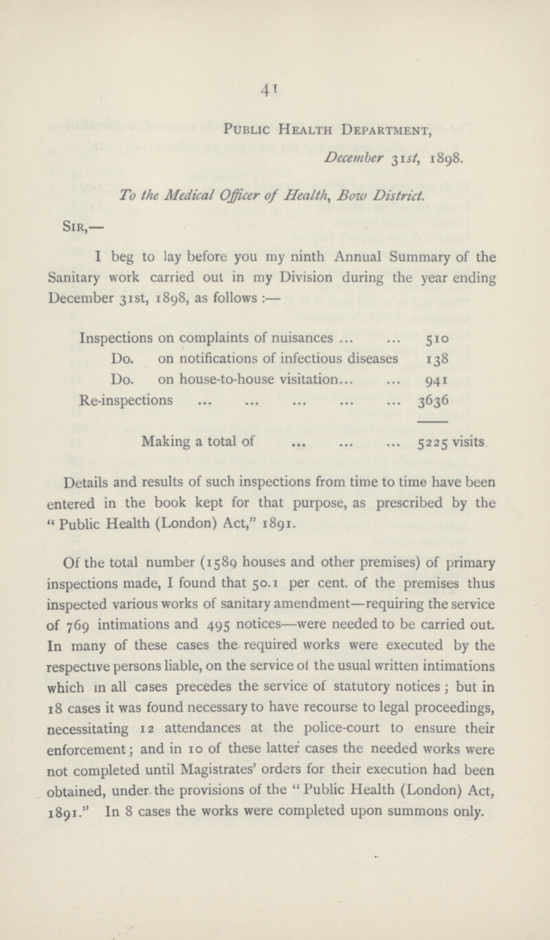 41 Public Health Department, December 31st, 1898. To the Medical Officer of Health, Bow District. Sir,— I beg to lay before you my ninth Annual Summary of the Sanitary work carried out in my Division during the year ending December 31st, 1898, as follows :— Inspections on complaints of nuisances 510 Do. on notifications of infectious diseases 138 Do. on house-to-house visitation. 941 Re-inspections 3636 Making a total of 5225 visits Details and results of such inspections from time to time have been entered in the book kept for that purpose, as prescribed by the Public Health (London) Act, 1891. Of the total number (1589 houses and other premises) of primary inspections made, I found that 50.1 per cent. of the premises thus inspected various works of sanitary amendment—requiring the service of 769 intimations and 495 notices—were needed to be carried out. In many of these cases the required works were executed by the respective persons liable, on the service of the usual written intimations which in all cases precedes the service of statutory notices ; but in 18 cases it was found necessary to have recourse to legal proceedings, necessitating 12 attendances at the police-court to ensure their enforcement; and in 10 of these latter cases the needed works were not completed until Magistrates' orders for their execution had been obtained, under the provisions of the Public Health (London) Act, 1891. In 8 cases the works were completed upon summons only.