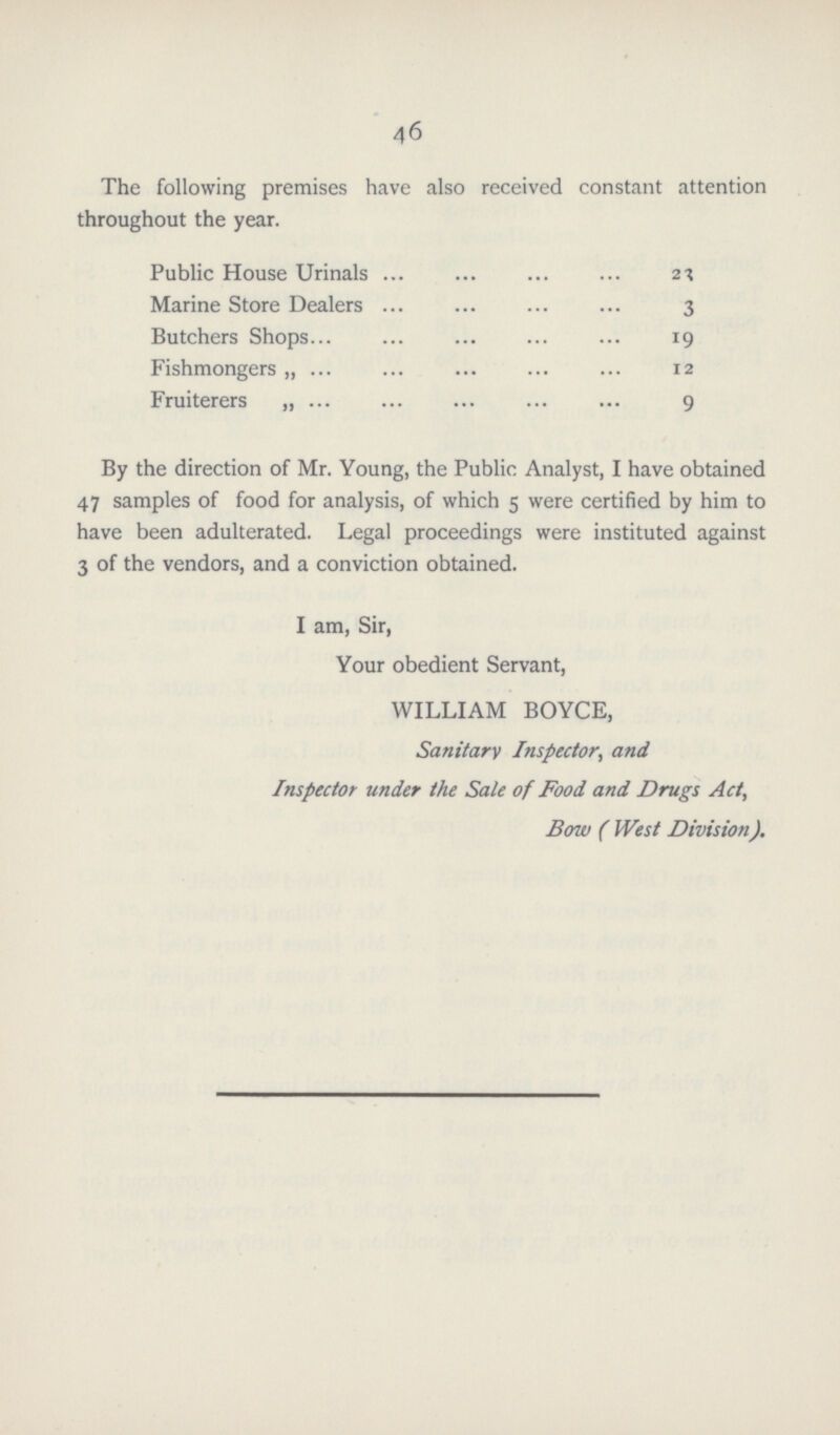 46 The following premises have also received constant attention throughout the year. Public House Urinals 23 Marine Store Dealers 3 Butchers Shops 19 Fishmongers „ 12 Fruiterers „ 9 By the direction of Mr. Young, the Public Analyst, I have obtained 47 samples of food for analysis, of which 5 were certified by him to have been adulterated. Legal proceedings were instituted against 3 of the vendors, and a conviction obtained. I am, Sir, Your obedient Servant, WILLIAM BOYCE, Sanitary Inspector, and Inspector under the Sale of Food and Drugs Act, Bow ( West Division).