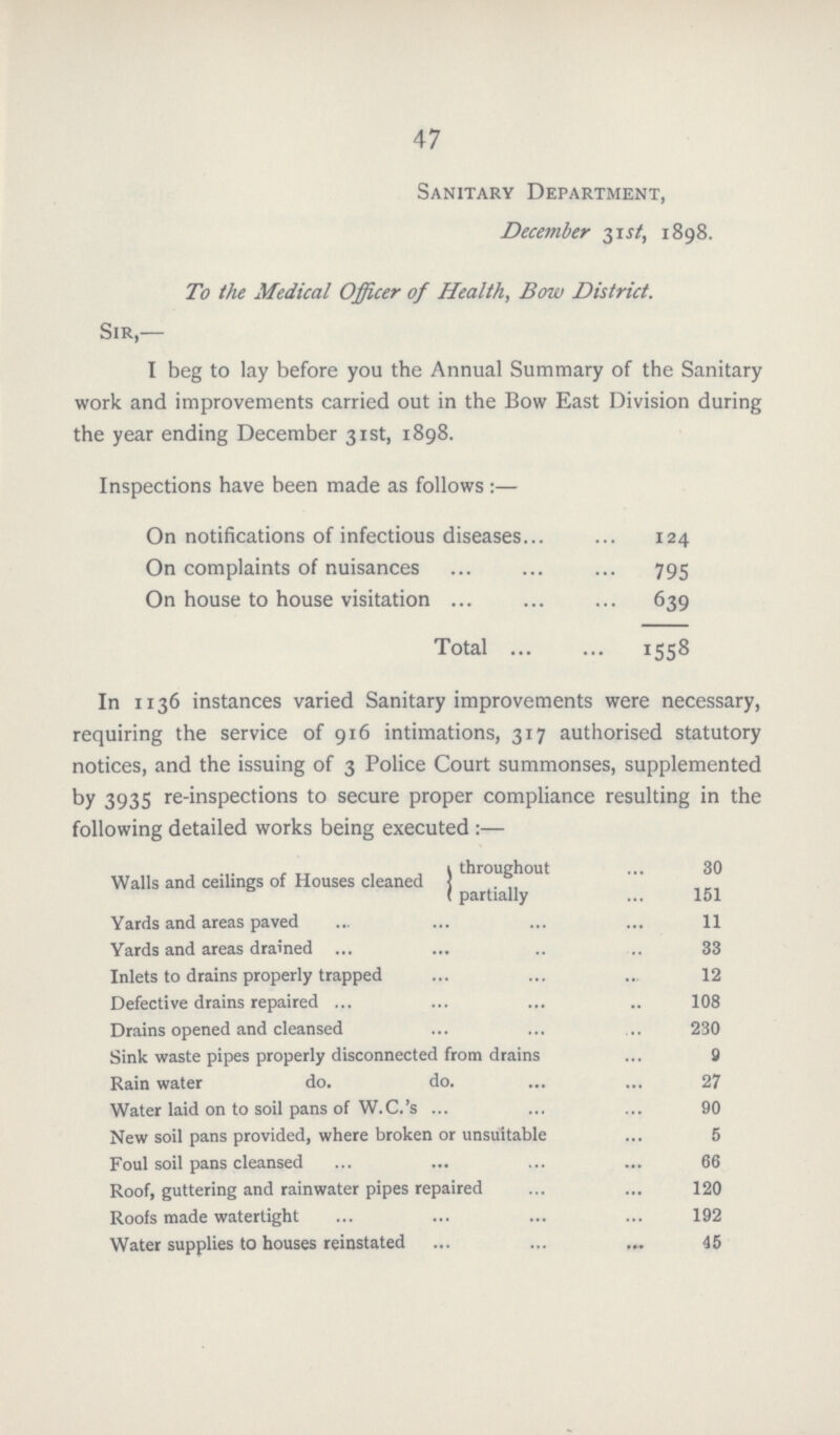 47 Sanitary Department, December 31st, 1898. To the Medical Officer of Health, Bow District. Sir,— I beg to lay before you the Annual Summary of the Sanitary work and improvements carried out in the Bow East Division during the year ending December 31st, 1898. Inspections have been made as follows :— On notifications of infectious diseases 124 On complaints of nuisances 795 On house to house visitation 639 Total 1558 In 1136 instances varied Sanitary improvements were necessary, requiring the service of 916 intimations, 317 authorised statutory notices, and the issuing of 3 Police Court summonses, supplemented by 3935 re-inspections to secure proper compliance resulting in the following detailed works being executed :— Walls and ceilings of Houses cleaned throughout 30 partially 151 Yards and areas paved 11 Yards and areas drained 33 Inlets to drains properly trapped 12 Defective drains repaired 108 Drains opened and cleansed 230 Sink waste pipes properly disconnected from drains 9 Rain water do. do. 27 Water laid on to soil pans of W.C.'s 90 New soil pans provided, where broken or unsuitable 5 Foul soil pans cleansed 66 Roof, guttering and rainwater pipes repaired 120 Roofs made watertight 192 Water supplies to houses reinstated 45