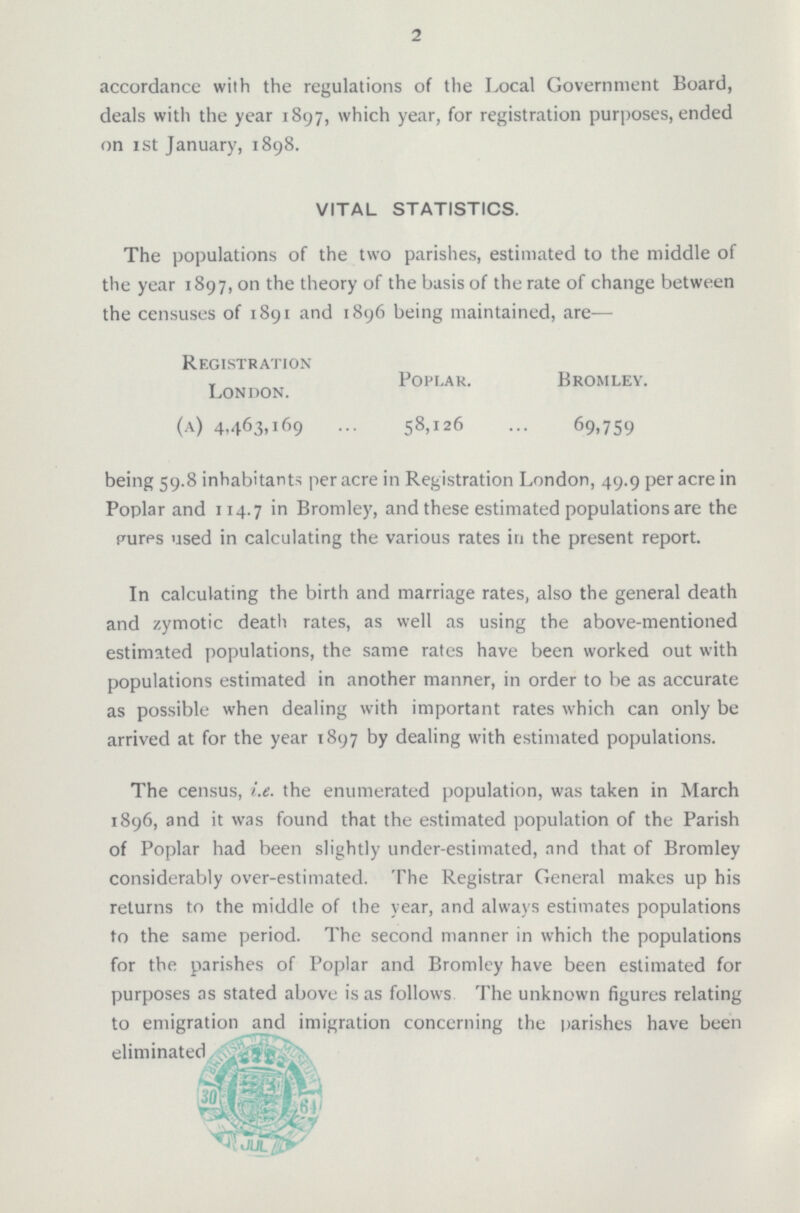 2 accordance with the regulations of the Local Government Board, deals with the year 1897, which year, for registration purposes, ended on 1st January, 1898. VITAL STATISTICS. The populations of the two parishes, estimated to the middle of the year 1897, on the theory of the basis of the rate of change between the censuses of 1891 and 1896 being maintained, are— Registration Poplar. Bromley. London. (a) 4,463,169 58,126 69,759 being 59.8 inhabitants per acre in Registration London, 49.9 per acre in Poplar and 114.7 in Bromley, and these estimated populations are the pures used in calculating the various rates in the present report. In calculating the birth and marriage rates, also the general death and zymotic detail rates, as well as using the above-mentioned estimated populations, the same rates have been worked out with populations estimated in another manner, in order to be as accurate as possible when dealing with important rates which can only be arrived at for the year 1897 by dealing with estimated populations. The census, i.e. the enumerated population, was taken in March 1896, and it was found that the estimated population of the Parish of Poplar had been slightly under-estimated, and that of Bromley considerably over-estimated. The Registrar General makes up his returns to the middle of the year, and always estimates populations to the same period. The second manner in which the populations for the parishes of Poplar and Bromley have been estimated for purposes as stated above is as follows The unknown figures relating to emigration and imigration concerning the parishes have been eleminated.