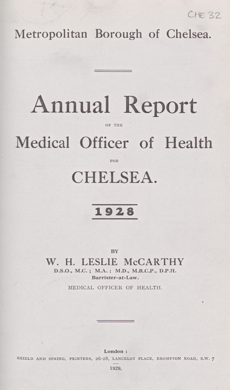 CHE 32 Metropolitan Borough of Chelsea. Annual Report OF THE Medical Officer of Health FOR CHELSEA. 1928 BY w. H. LESLIE McCARTHY D.S.0., M.C. ; M.A. ; M.D., M.R.C.P., D.P.H. Barrister-at-Law. MEDICAL OFFICER OF HEALTH. London: SHIELD AND SPRING, PRINTERS, 26-28, LANCELOT PLACE, BROMPTON ROAD, S.W. 7 1929.