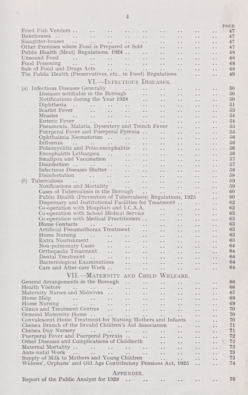 4 PAGE Fried Fish Vendors 47 Bakehouses 47 Slaughter-houses 47 Other Premises where Food is Prepared or Sold 47 Public Health (Meat) Regulations, 1924 48 Unsound Food 48 Food Poisoning 48 Sale of Food and Drugs Acts 48 The Public Health (Preservatives, etc., in Food) Regulations 49 VI. —Infectious Diseases. (a) Infectious Diseases Generally 50 Diseases notifiable in the Borough 50 Notifications during the Year 1928 50 Diphtheria 51 Scarlet Fever 53 Measles 54 Enteric Fever 54 Pneumonia, Malaria, Dysentery and Trench Fever 55 Puerperal Fever and Puerperal Pyrexia 55 Ophthalmia Neonatorum 56 Influenza 56 Poliomyelitis and Polio-encephalitis 56 Encephalitis Lethargica 56 Smallpox and Vaccination 57 Disinfection 57 Infectious Diseases Shelter 58 Disinfestation 58 (b) Tuberculosis 59 Notifications and Mortality 59 Cases of Tuberculosis in the Borough 60 Public Health (Prevention of Tuberculosis) Regulations, 1925 60 Dispensary and Institutional Facilities for Treatment 62 Co-operation with Hospitals and I.C.A.A. 62 Co-operation with School Medical Service 63 Co-operation with Medical Practitioners 63 Home Contacts 63 Artificial Pneumothorax Treatment 63 Home Nursing 63 Extra Nourishment 63 Non-pulmonary Cases 64 Orthopædic Treatment 64 Dental Treatment 64 Bacteriological Examinations 64 Care and After-care Work 64 VII. —Maternity and Child Welfare. General Arrangements in the Borough 66 Health Visitors 66 Maternity Nurses and Midwives 67 Home Help 68 Home Nursing 69 Clinics and Treatment Centres 70 Ormond Maternity Home 70 Convalescent Home Treatment for Nursing Mothers and Infants 70 Chelsea Branch of the Invalid Children's Aid Association 71 Chelsea Day Nursery 71 Puerperal Fever and Puerperal Pyrexia 72 Other Diseases and Complications of Childbirth 72 Maternal Mortality 72 Ante-natal Work 73 Supply of Milk to Mothers and Young Children 73 Widows', Orphans' and Old Age Contributory Pensions Act, 1925 74 Appendix. Report of the Public Analyst for 1928 76